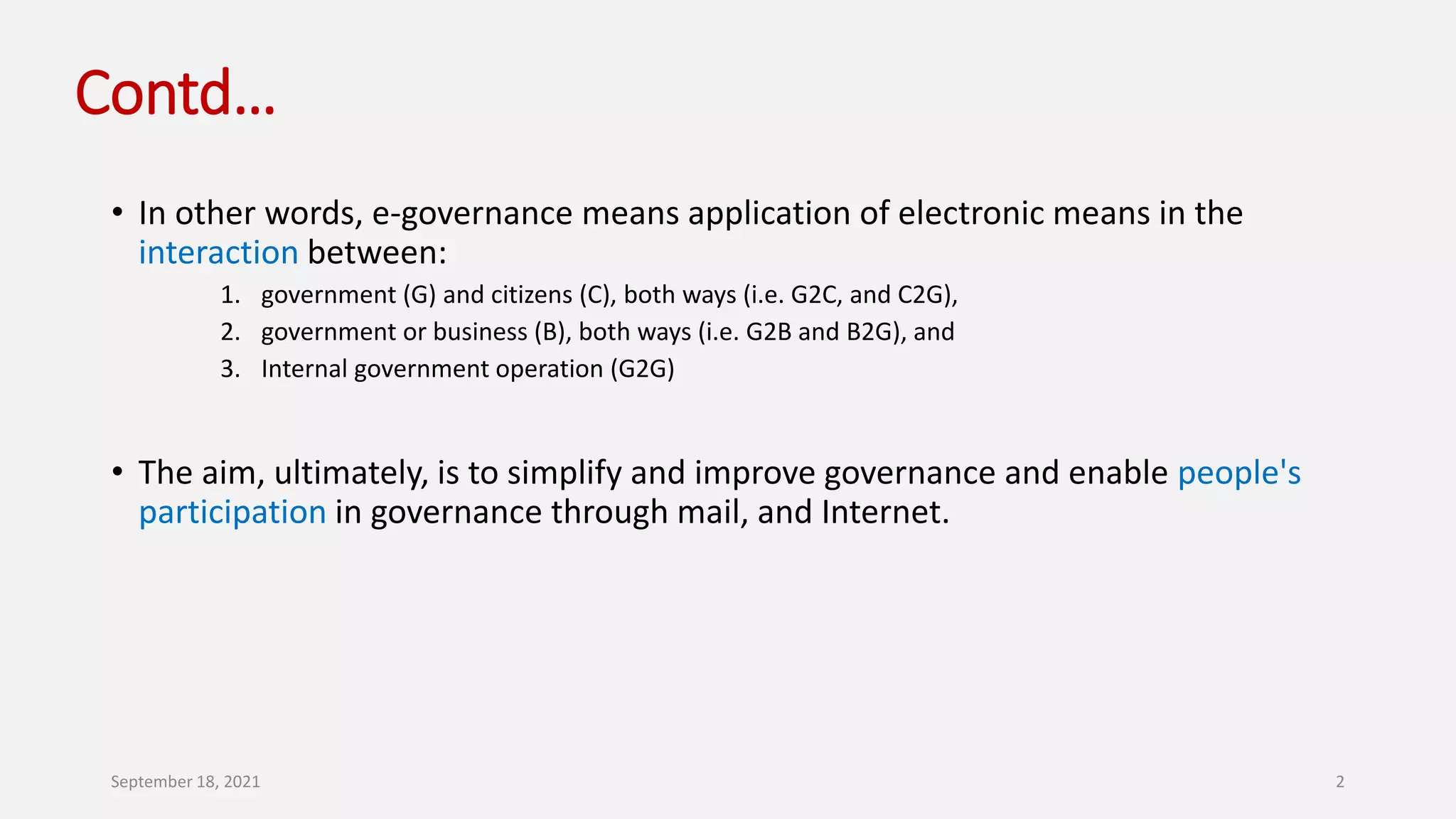 Contd…
• In other words, e-governance means application of electronic means in the
interaction between:
1. government (G) and citizens (C), both ways (i.e. G2C, and C2G),
2. government or business (B), both ways (i.e. G2B and B2G), and
3. Internal government operation (G2G)
• The aim, ultimately, is to simplify and improve governance and enable people's
participation in governance through mail, and Internet.
September 18, 2021 2
 