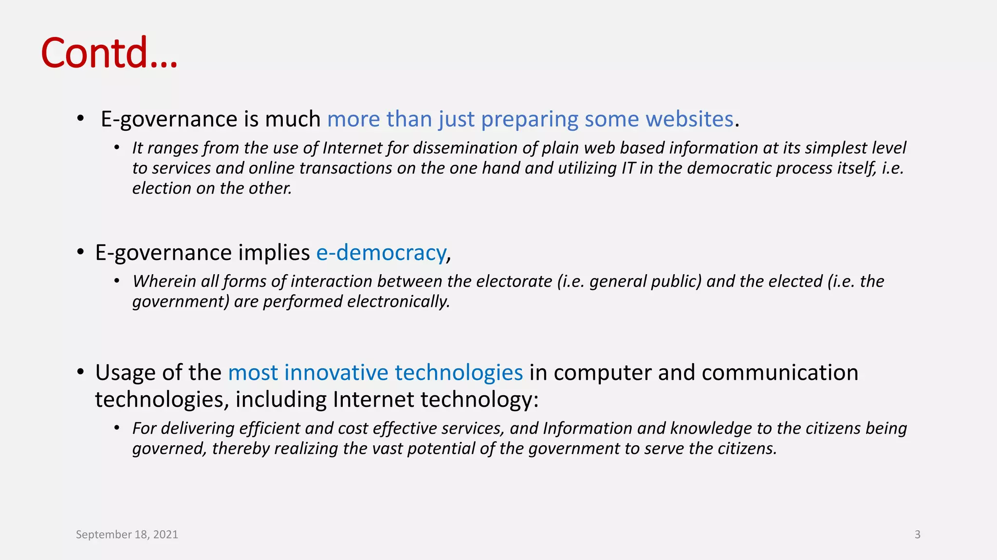 Contd…
• E-governance is much more than just preparing some websites.
• It ranges from the use of Internet for dissemination of plain web based information at its simplest level
to services and online transactions on the one hand and utilizing IT in the democratic process itself, i.e.
election on the other.
• E-governance implies e-democracy,
• Wherein all forms of interaction between the electorate (i.e. general public) and the elected (i.e. the
government) are performed electronically.
• Usage of the most innovative technologies in computer and communication
technologies, including Internet technology:
• For delivering efficient and cost effective services, and Information and knowledge to the citizens being
governed, thereby realizing the vast potential of the government to serve the citizens.
September 18, 2021 3
 