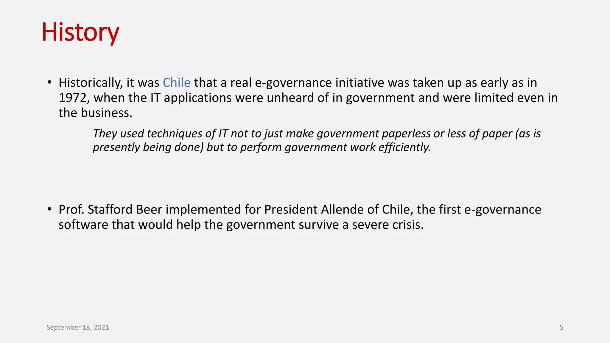 History
• Historically, it was Chile that a real e-governance initiative was taken up as early as in
1972, when the IT applications were unheard of in government and were limited even in
the business.
They used techniques of IT not to just make government paperless or less of paper (as is
presently being done) but to perform government work efficiently.
• Prof. Stafford Beer implemented for President Allende of Chile, the first e-governance
software that would help the government survive a severe crisis.
September 18, 2021 5
 