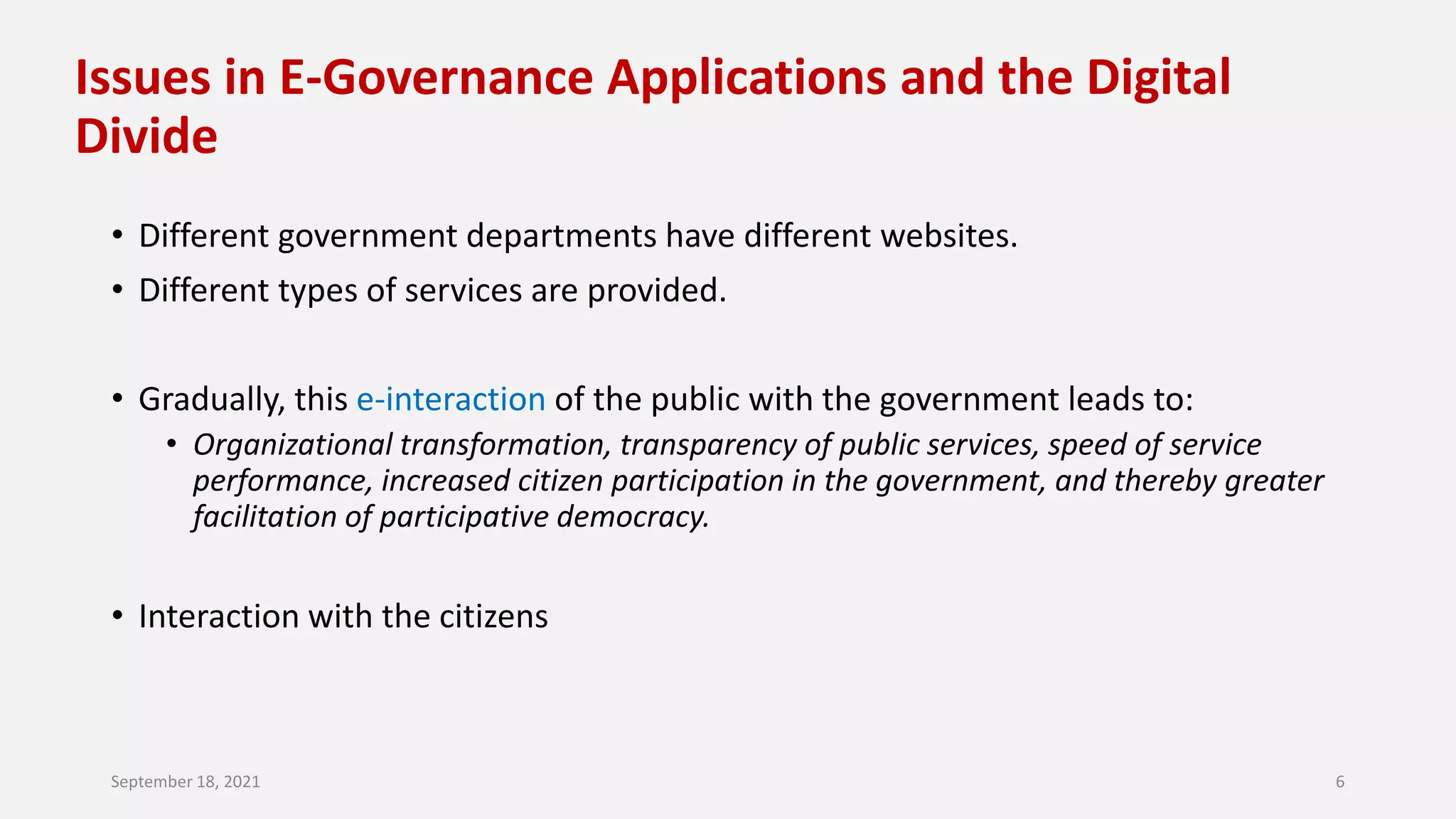 Issues in E-Governance Applications and the Digital
Divide
• Different government departments have different websites.
• Different types of services are provided.
• Gradually, this e-interaction of the public with the government leads to:
• Organizational transformation, transparency of public services, speed of service
performance, increased citizen participation in the government, and thereby greater
facilitation of participative democracy.
• Interaction with the citizens
September 18, 2021 6
 