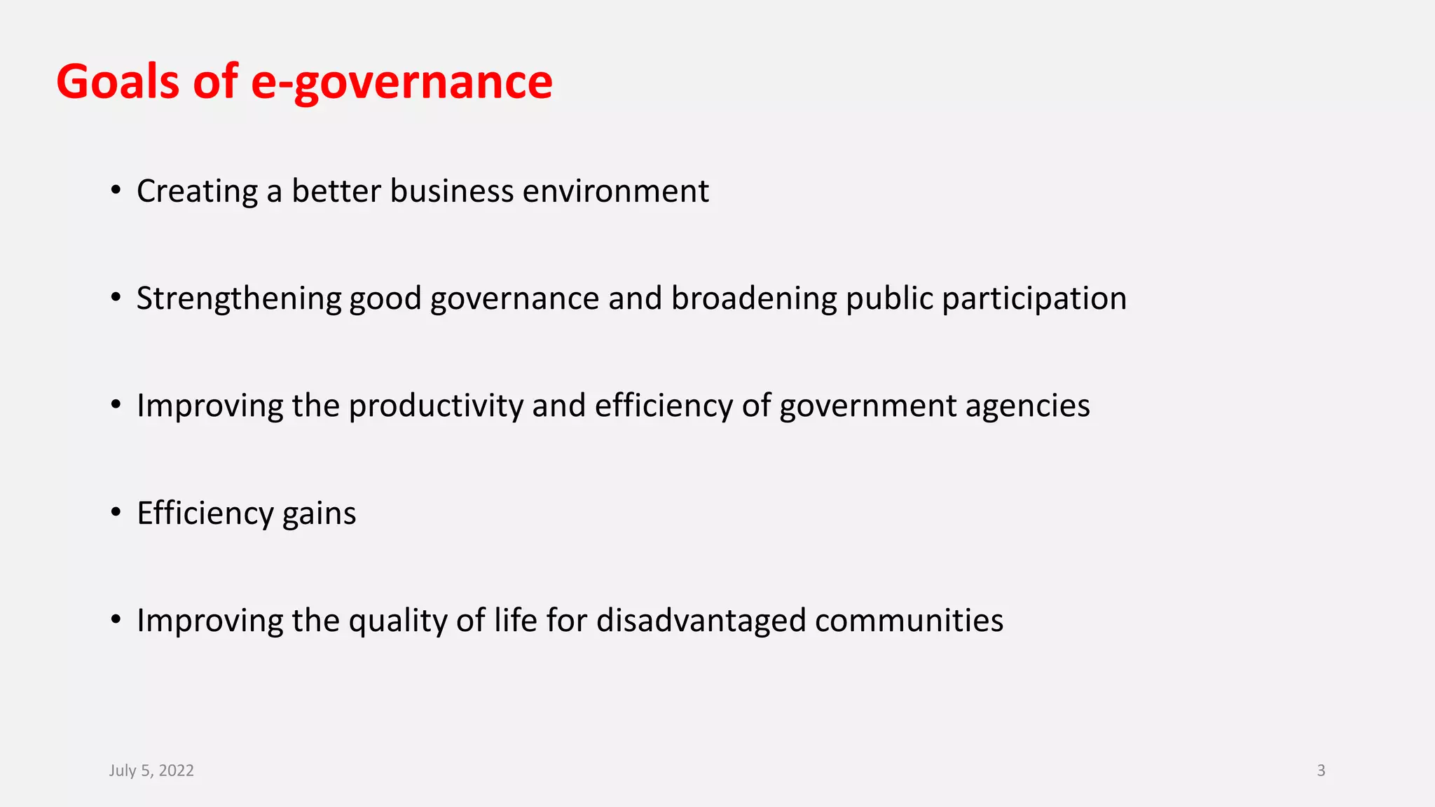 Goals of e-governance
• Creating a better business environment
• Strengthening good governance and broadening public participation
• Improving the productivity and efficiency of government agencies
• Efficiency gains
• Improving the quality of life for disadvantaged communities
July 5, 2022 3
 