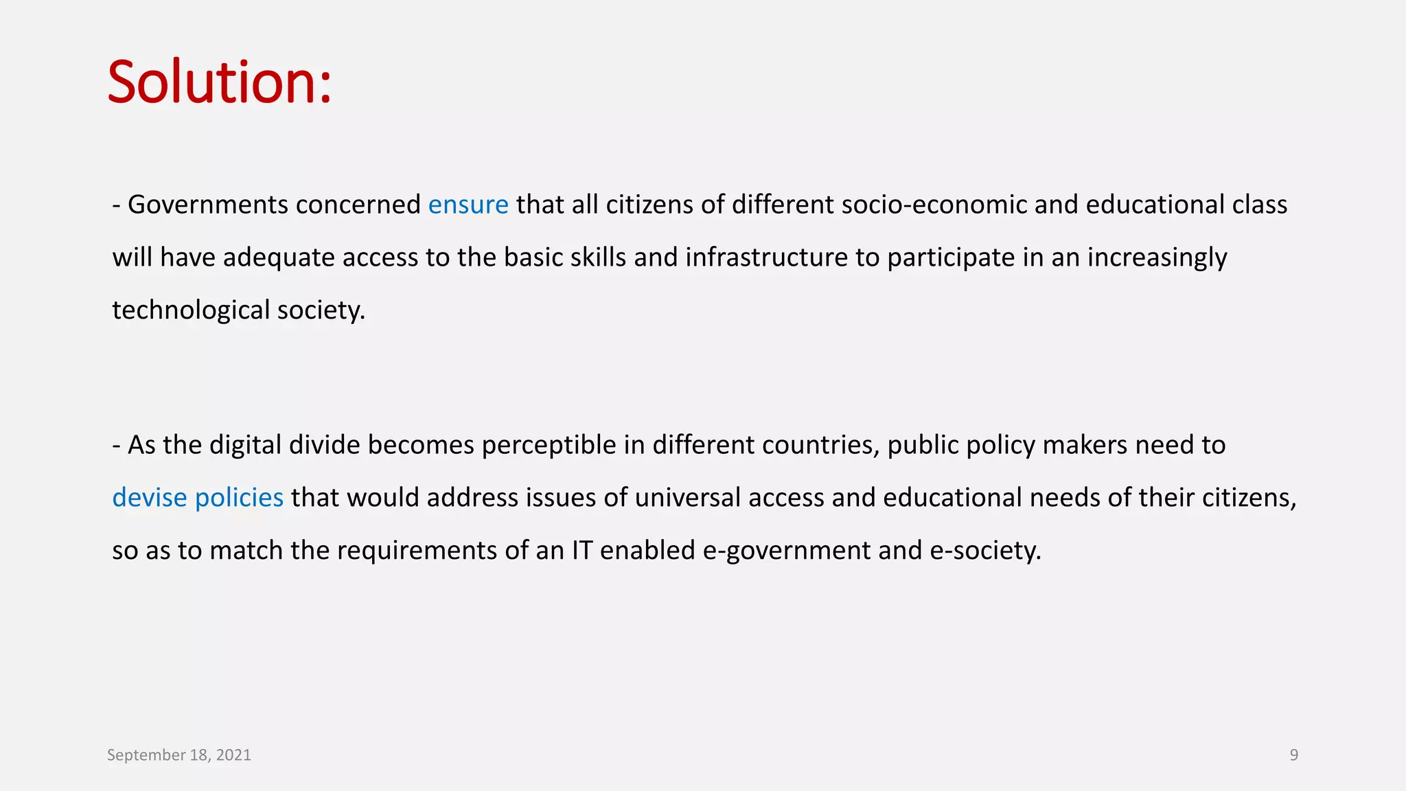 Solution:
- Governments concerned ensure that all citizens of different socio-economic and educational class
will have adequate access to the basic skills and infrastructure to participate in an increasingly
technological society.
- As the digital divide becomes perceptible in different countries, public policy makers need to
devise policies that would address issues of universal access and educational needs of their citizens,
so as to match the requirements of an IT enabled e-government and e-society.
September 18, 2021 9
 