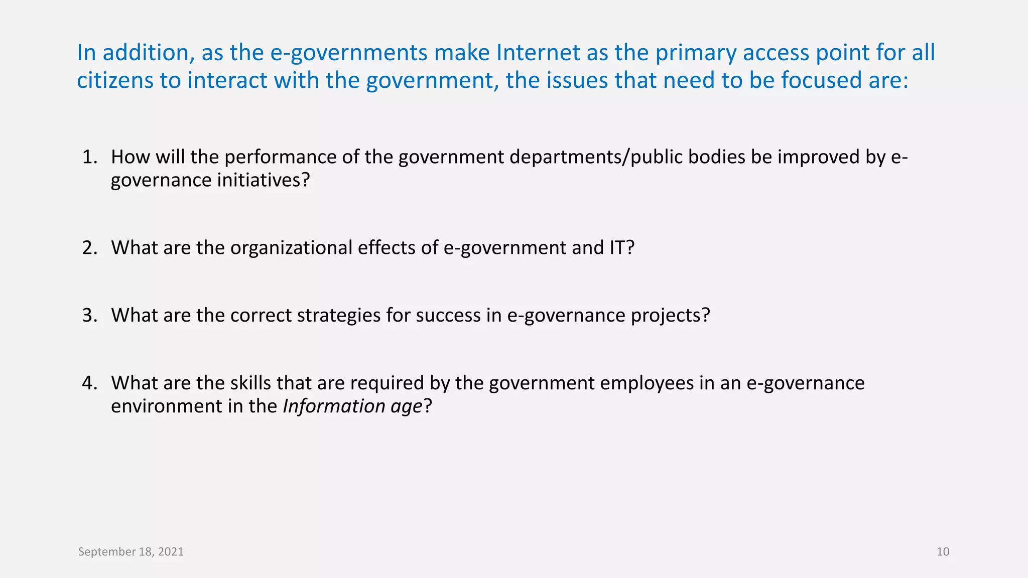 In addition, as the e-governments make Internet as the primary access point for all
citizens to interact with the government, the issues that need to be focused are:
1. How will the performance of the government departments/public bodies be improved by e-
governance initiatives?
2. What are the organizational effects of e-government and IT?
3. What are the correct strategies for success in e-governance projects?
4. What are the skills that are required by the government employees in an e-governance
environment in the Information age?
September 18, 2021 10
 