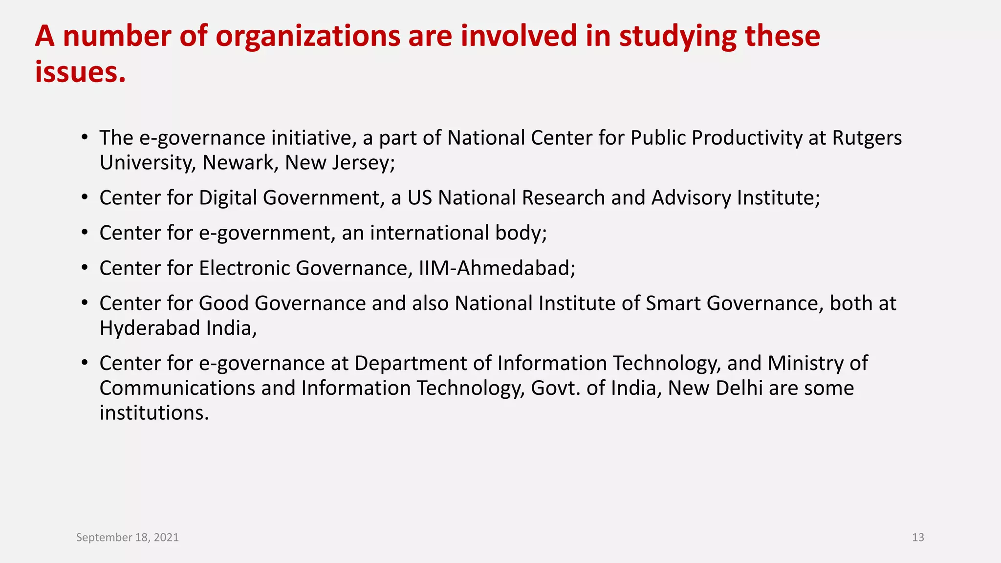 A number of organizations are involved in studying these
issues.
• The e-governance initiative, a part of National Center for Public Productivity at Rutgers
University, Newark, New Jersey;
• Center for Digital Government, a US National Research and Advisory Institute;
• Center for e-government, an international body;
• Center for Electronic Governance, IIM-Ahmedabad;
• Center for Good Governance and also National Institute of Smart Governance, both at
Hyderabad India,
• Center for e-governance at Department of Information Technology, and Ministry of
Communications and Information Technology, Govt. of India, New Delhi are some
institutions.
September 18, 2021 13
 