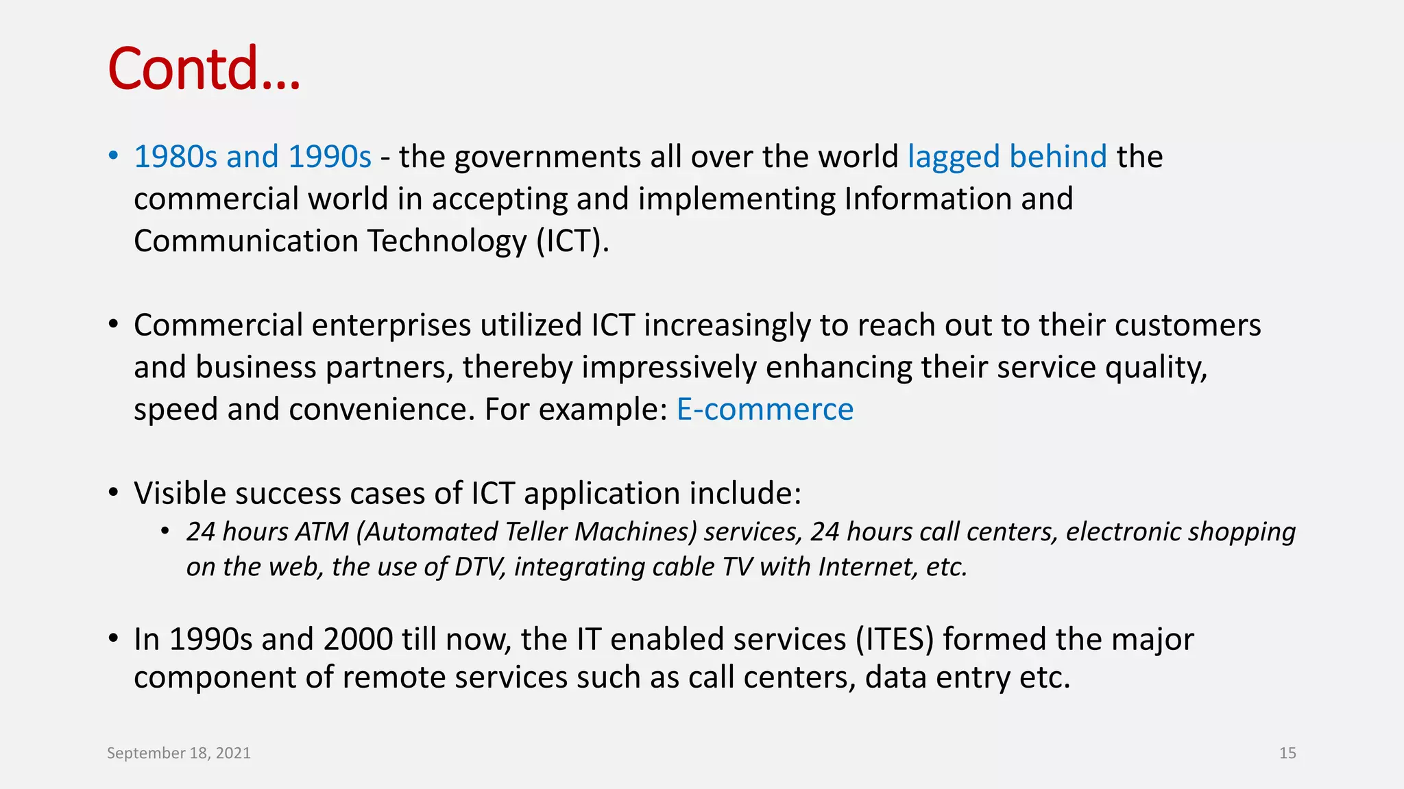 Contd…
• 1980s and 1990s - the governments all over the world lagged behind the
commercial world in accepting and implementing Information and
Communication Technology (ICT).
• Commercial enterprises utilized ICT increasingly to reach out to their customers
and business partners, thereby impressively enhancing their service quality,
speed and convenience. For example: E-commerce
• Visible success cases of ICT application include:
• 24 hours ATM (Automated Teller Machines) services, 24 hours call centers, electronic shopping
on the web, the use of DTV, integrating cable TV with Internet, etc.
• In 1990s and 2000 till now, the IT enabled services (ITES) formed the major
component of remote services such as call centers, data entry etc.
September 18, 2021 15
 