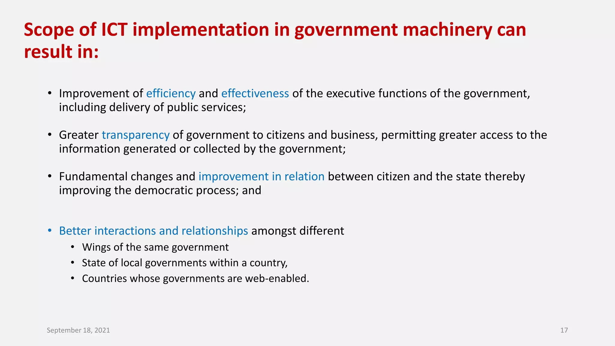 Scope of ICT implementation in government machinery can
result in:
• Improvement of efficiency and effectiveness of the executive functions of the government,
including delivery of public services;
• Greater transparency of government to citizens and business, permitting greater access to the
information generated or collected by the government;
• Fundamental changes and improvement in relation between citizen and the state thereby
improving the democratic process; and
• Better interactions and relationships amongst different
• Wings of the same government
• State of local governments within a country,
• Countries whose governments are web-enabled.
September 18, 2021 17
 