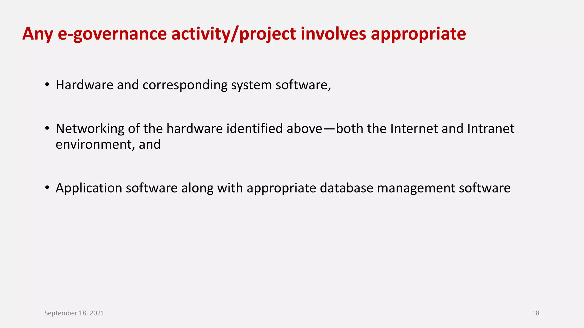 Any e-governance activity/project involves appropriate
• Hardware and corresponding system software,
• Networking of the hardware identified above—both the Internet and Intranet
environment, and
• Application software along with appropriate database management software
September 18, 2021 18
 