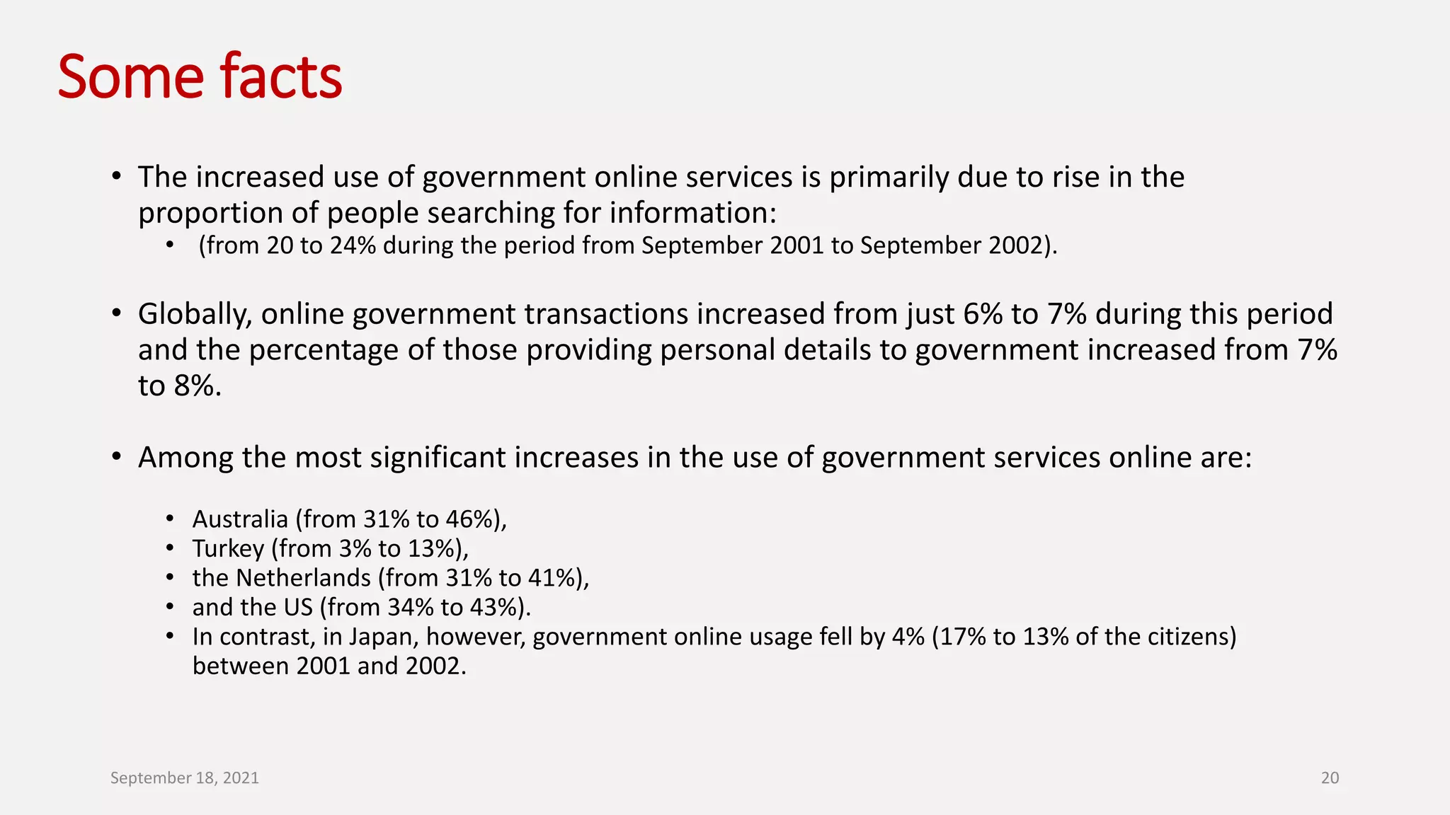 Some facts
• The increased use of government online services is primarily due to rise in the
proportion of people searching for information:
• (from 20 to 24% during the period from September 2001 to September 2002).
• Globally, online government transactions increased from just 6% to 7% during this period
and the percentage of those providing personal details to government increased from 7%
to 8%.
• Among the most significant increases in the use of government services online are:
• Australia (from 31% to 46%),
• Turkey (from 3% to 13%),
• the Netherlands (from 31% to 41%),
• and the US (from 34% to 43%).
• In contrast, in Japan, however, government online usage fell by 4% (17% to 13% of the citizens)
between 2001 and 2002.
September 18, 2021 20
 