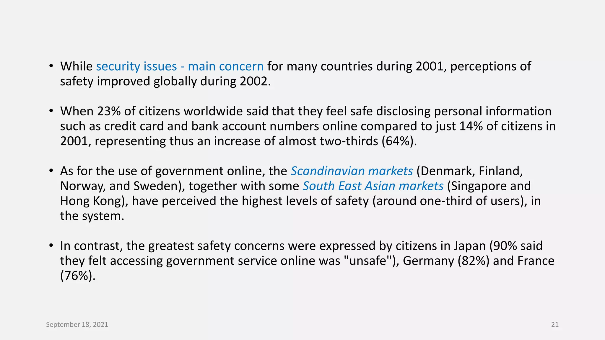 • While security issues - main concern for many countries during 2001, perceptions of
safety improved globally during 2002.
• When 23% of citizens worldwide said that they feel safe disclosing personal information
such as credit card and bank account numbers online compared to just 14% of citizens in
2001, representing thus an increase of almost two-thirds (64%).
• As for the use of government online, the Scandinavian markets (Denmark, Finland,
Norway, and Sweden), together with some South East Asian markets (Singapore and
Hong Kong), have perceived the highest levels of safety (around one-third of users), in
the system.
• In contrast, the greatest safety concerns were expressed by citizens in Japan (90% said
they felt accessing government service online was "unsafe"), Germany (82%) and France
(76%).
September 18, 2021 21
 