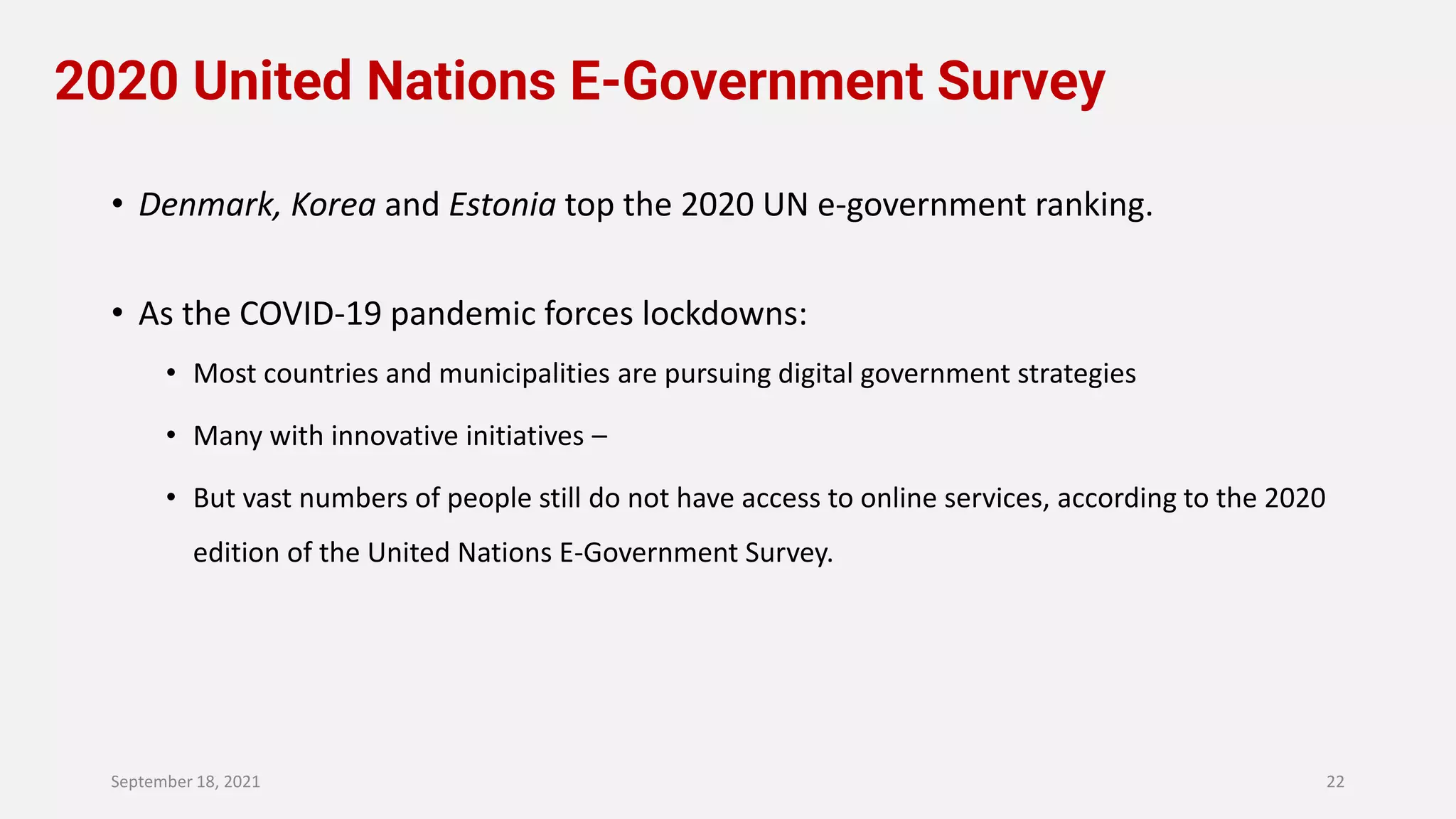 2020 United Nations E-Government Survey
• Denmark, Korea and Estonia top the 2020 UN e-government ranking.
• As the COVID-19 pandemic forces lockdowns:
• Most countries and municipalities are pursuing digital government strategies
• Many with innovative initiatives –
• But vast numbers of people still do not have access to online services, according to the 2020
edition of the United Nations E-Government Survey.
September 18, 2021 22
 