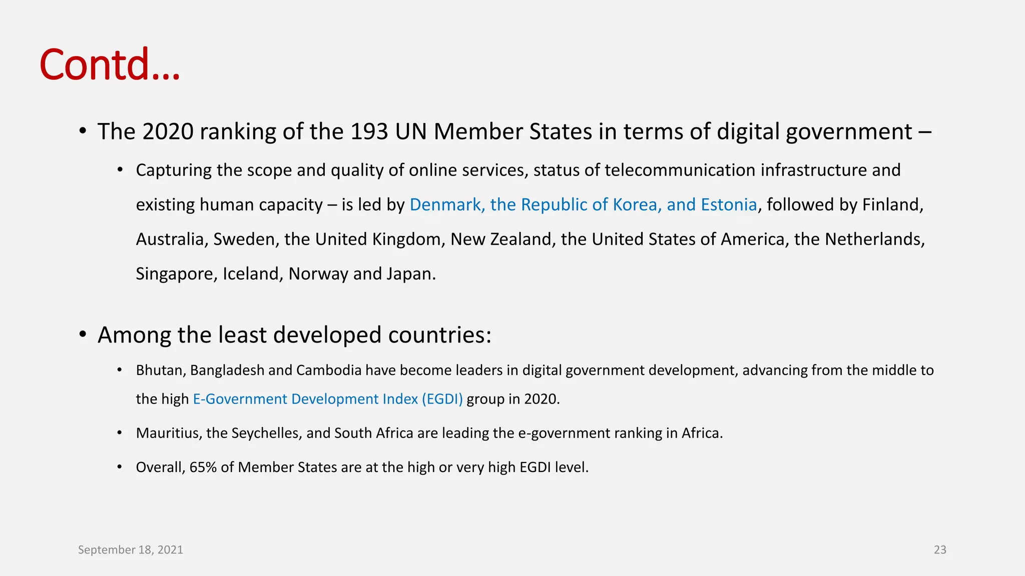 Contd…
• The 2020 ranking of the 193 UN Member States in terms of digital government –
• Capturing the scope and quality of online services, status of telecommunication infrastructure and
existing human capacity – is led by Denmark, the Republic of Korea, and Estonia, followed by Finland,
Australia, Sweden, the United Kingdom, New Zealand, the United States of America, the Netherlands,
Singapore, Iceland, Norway and Japan.
• Among the least developed countries:
• Bhutan, Bangladesh and Cambodia have become leaders in digital government development, advancing from the middle to
the high E-Government Development Index (EGDI) group in 2020.
• Mauritius, the Seychelles, and South Africa are leading the e-government ranking in Africa.
• Overall, 65% of Member States are at the high or very high EGDI level.
September 18, 2021 23
 