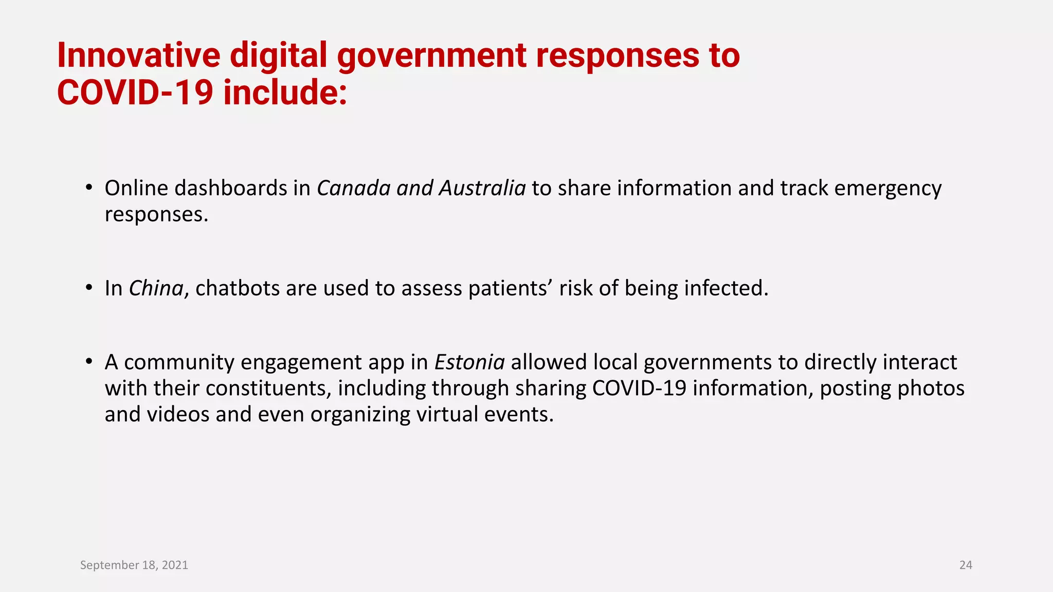 Innovative digital government responses to
COVID-19 include:
• Online dashboards in Canada and Australia to share information and track emergency
responses.
• In China, chatbots are used to assess patients’ risk of being infected.
• A community engagement app in Estonia allowed local governments to directly interact
with their constituents, including through sharing COVID-19 information, posting photos
and videos and even organizing virtual events.
September 18, 2021 24
 