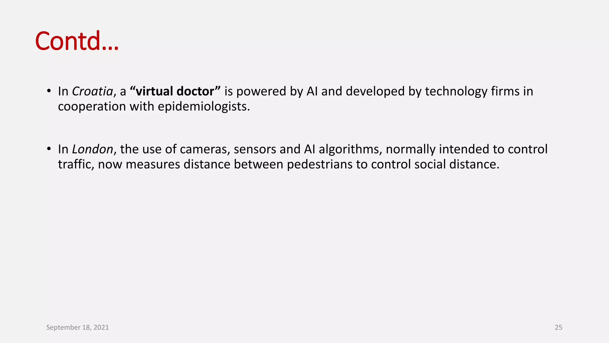 Contd…
• In Croatia, a “virtual doctor” is powered by AI and developed by technology firms in
cooperation with epidemiologists.
• In London, the use of cameras, sensors and AI algorithms, normally intended to control
traffic, now measures distance between pedestrians to control social distance.
September 18, 2021 25
 