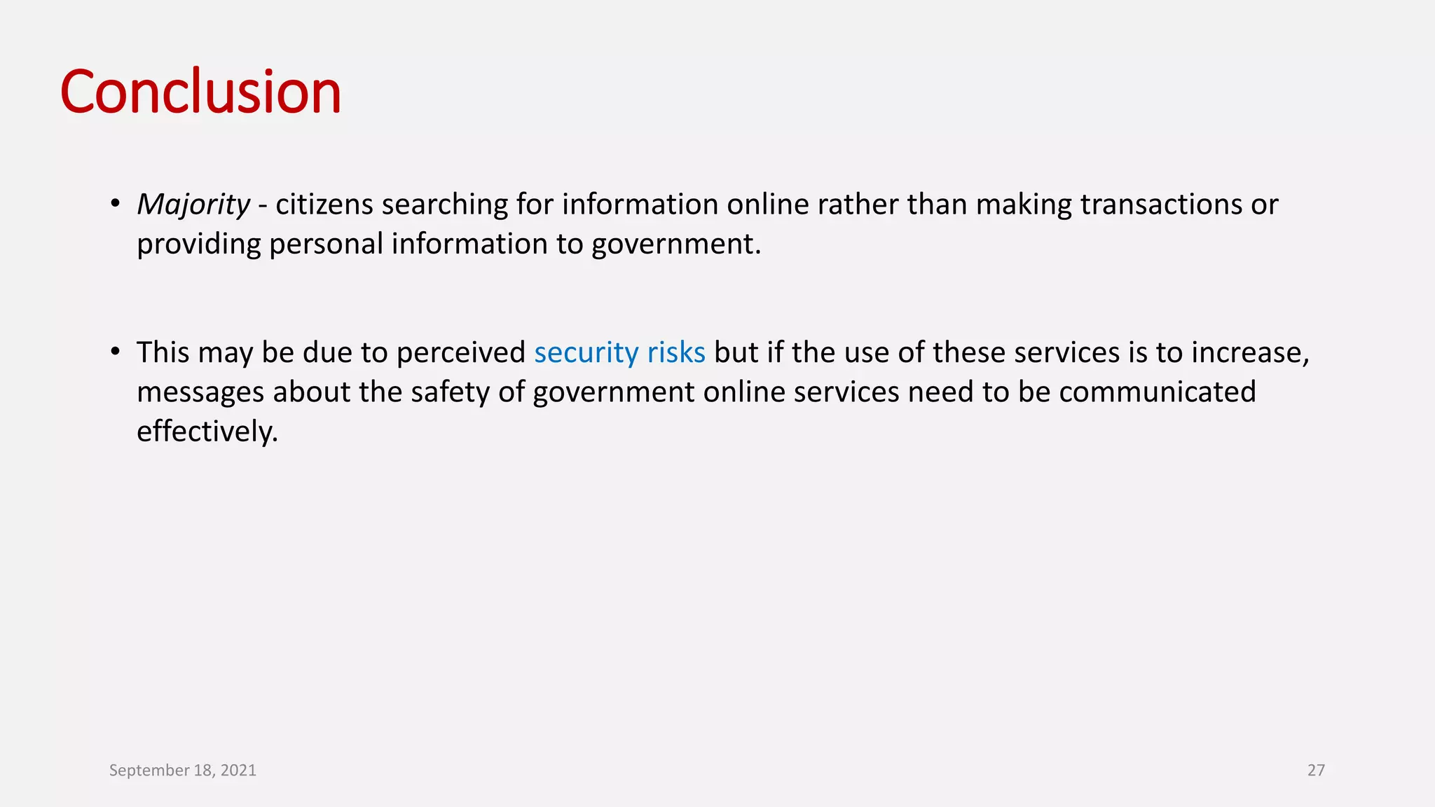 Conclusion
• Majority - citizens searching for information online rather than making transactions or
providing personal information to government.
• This may be due to perceived security risks but if the use of these services is to increase,
messages about the safety of government online services need to be communicated
effectively.
September 18, 2021 27
 