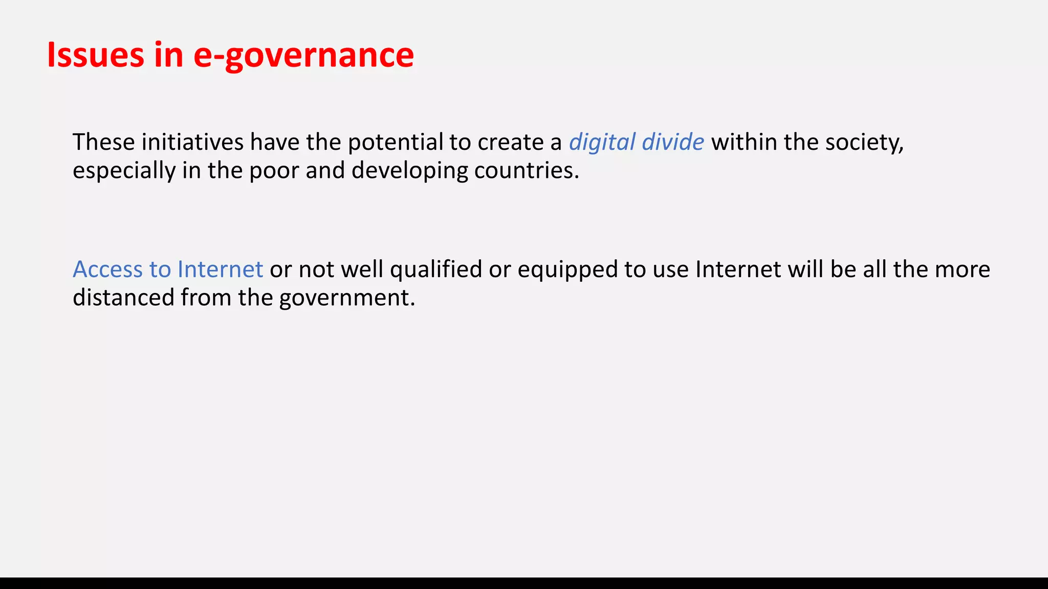 Issues in e-governance
These initiatives have the potential to create a digital divide within the society,
especially in the poor and developing countries.
Access to Internet or not well qualified or equipped to use Internet will be all the more
distanced from the government.
 