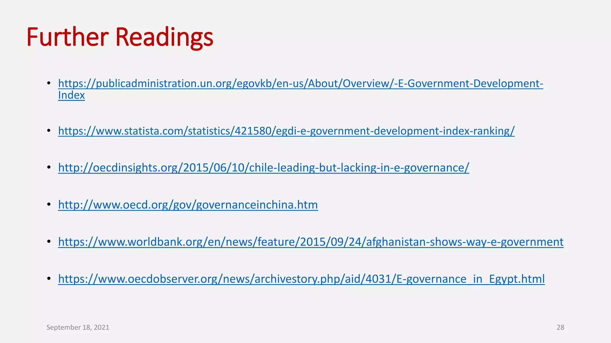 Further Readings
• https://publicadministration.un.org/egovkb/en-us/About/Overview/-E-Government-Development-
Index
• https://www.statista.com/statistics/421580/egdi-e-government-development-index-ranking/
• http://oecdinsights.org/2015/06/10/chile-leading-but-lacking-in-e-governance/
• http://www.oecd.org/gov/governanceinchina.htm
• https://www.worldbank.org/en/news/feature/2015/09/24/afghanistan-shows-way-e-government
• https://www.oecdobserver.org/news/archivestory.php/aid/4031/E-governance_in_Egypt.html
September 18, 2021 28
 