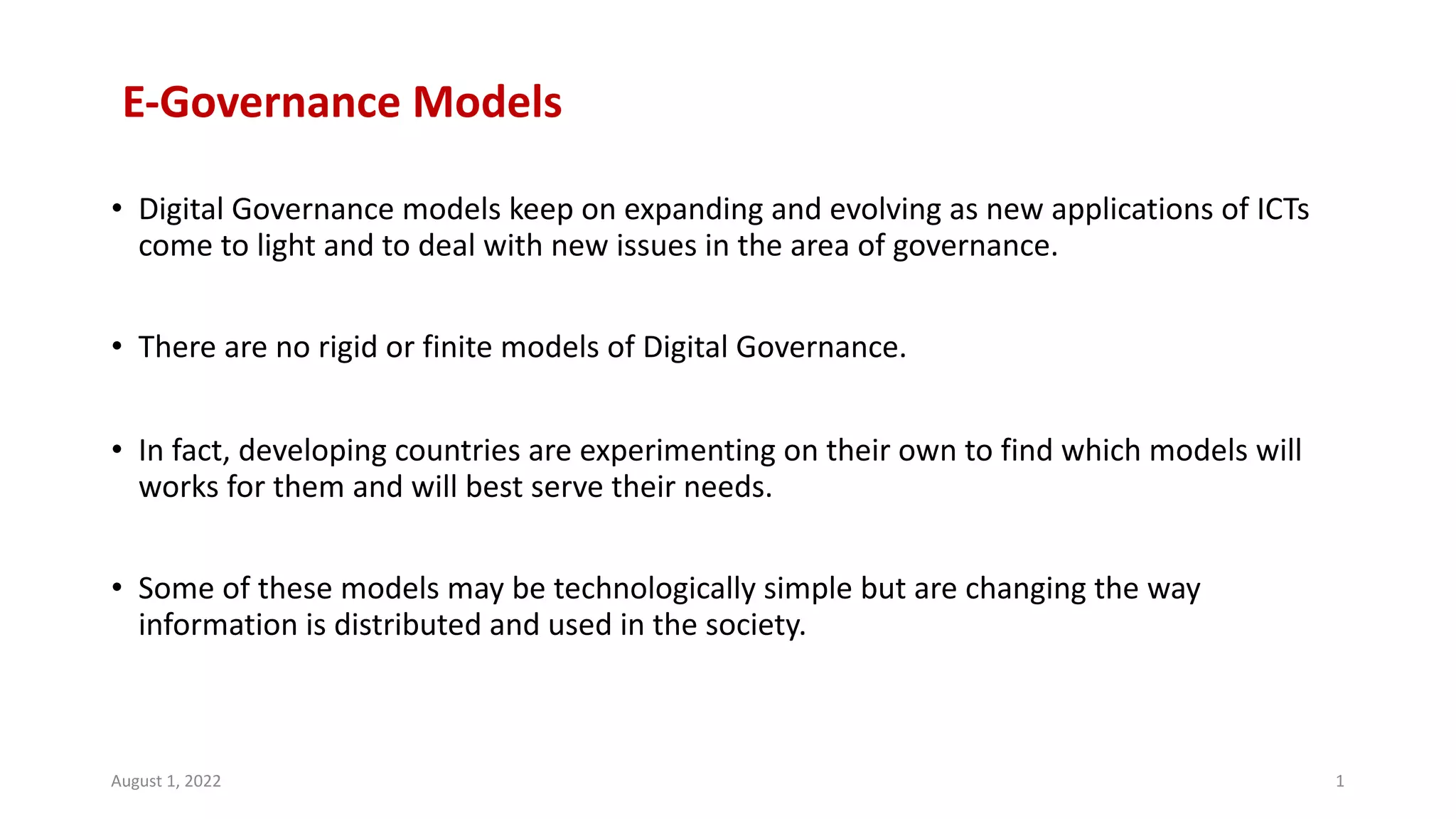E-Governance Models
• Digital Governance models keep on expanding and evolving as new applications of ICTs
come to light and to deal with new issues in the area of governance.
• There are no rigid or finite models of Digital Governance.
• In fact, developing countries are experimenting on their own to find which models will
works for them and will best serve their needs.
• Some of these models may be technologically simple but are changing the way
information is distributed and used in the society.
August 1, 2022 1
 
