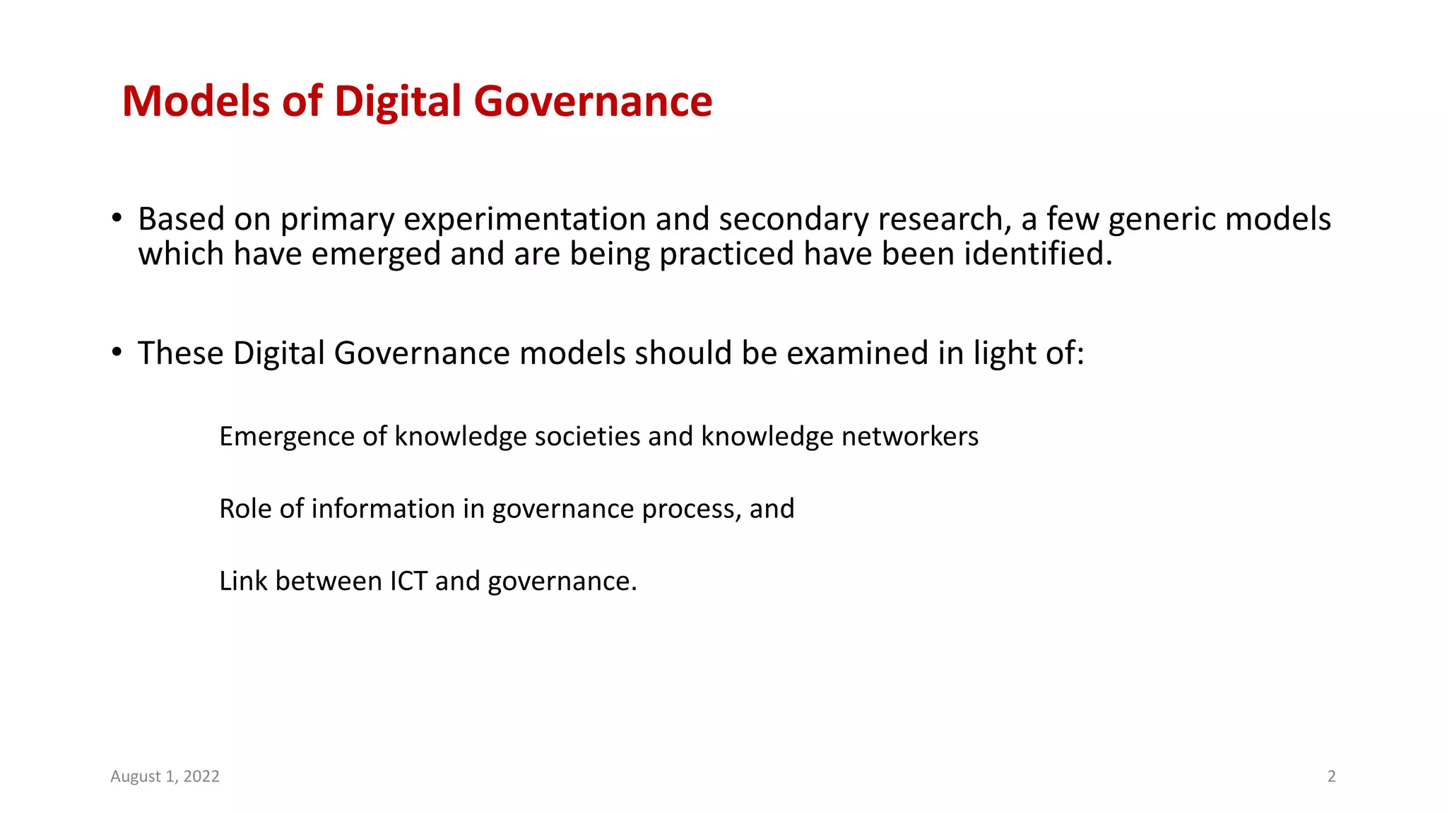 Models of Digital Governance
• Based on primary experimentation and secondary research, a few generic models
which have emerged and are being practiced have been identified.
• These Digital Governance models should be examined in light of:
Emergence of knowledge societies and knowledge networkers
Role of information in governance process, and
Link between ICT and governance.
August 1, 2022 2
 