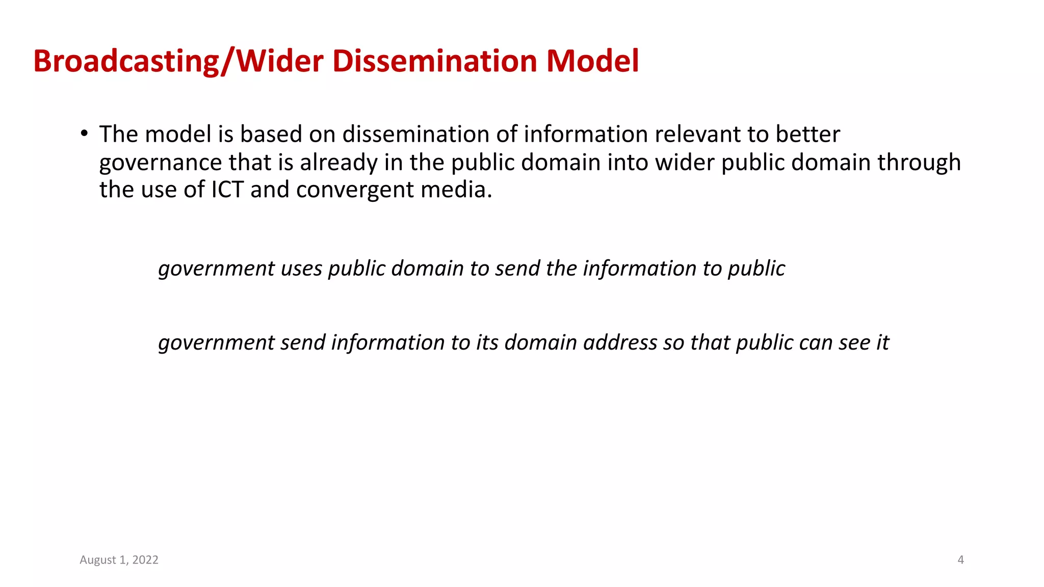 Broadcasting/Wider Dissemination Model
• The model is based on dissemination of information relevant to better
governance that is already in the public domain into wider public domain through
the use of ICT and convergent media.
government uses public domain to send the information to public
government send information to its domain address so that public can see it
August 1, 2022 4
 