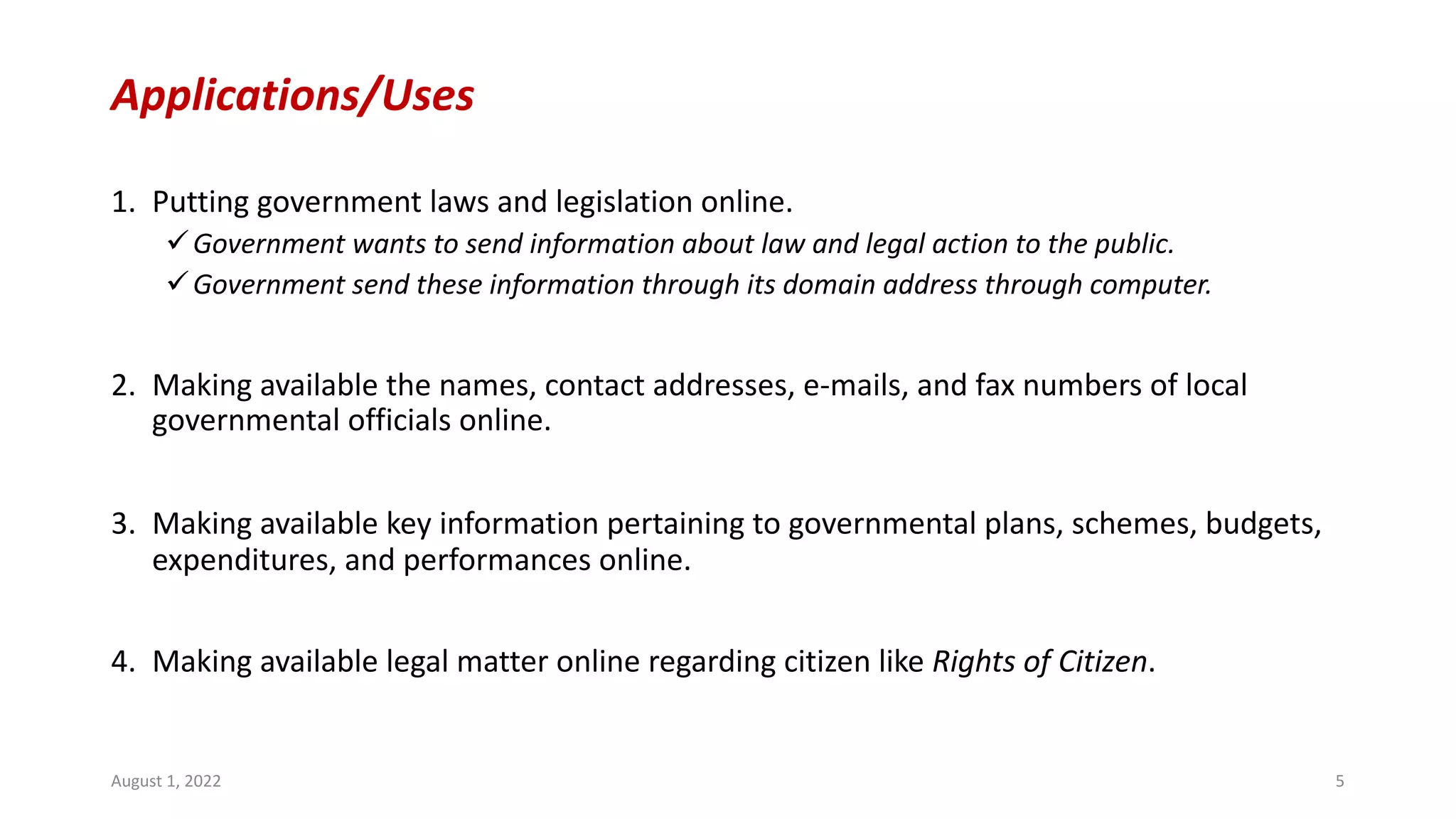 Applications/Uses
1. Putting government laws and legislation online.
üGovernment wants to send information about law and legal action to the public.
üGovernment send these information through its domain address through computer.
2. Making available the names, contact addresses, e-mails, and fax numbers of local
governmental officials online.
3. Making available key information pertaining to governmental plans, schemes, budgets,
expenditures, and performances online.
4. Making available legal matter online regarding citizen like Rights of Citizen.
August 1, 2022 5
 