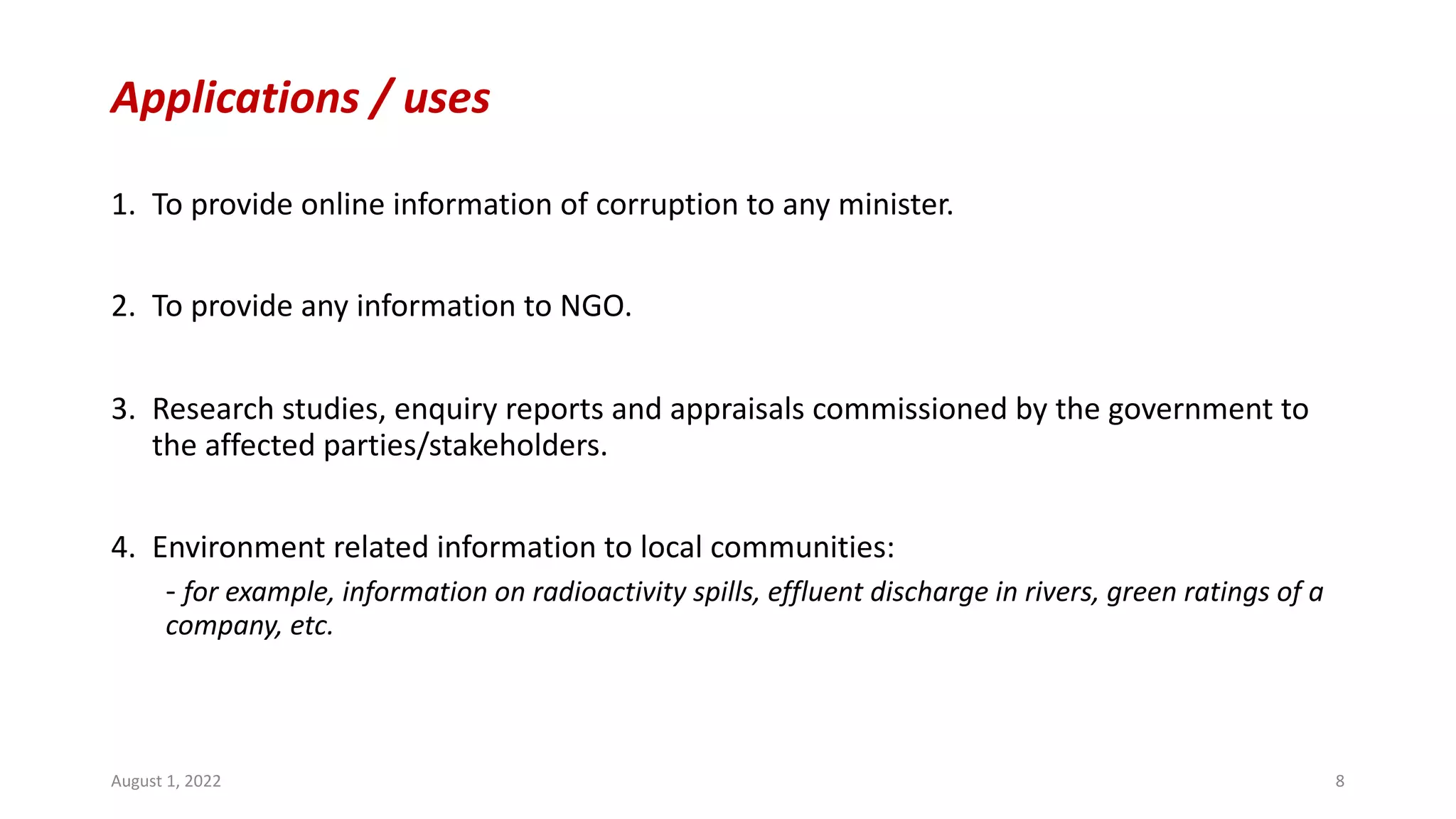 Applications / uses
1. To provide online information of corruption to any minister.
2. To provide any information to NGO.
3. Research studies, enquiry reports and appraisals commissioned by the government to
the affected parties/stakeholders.
4. Environment related information to local communities:
- for example, information on radioactivity spills, effluent discharge in rivers, green ratings of a
company, etc.
August 1, 2022 8
 