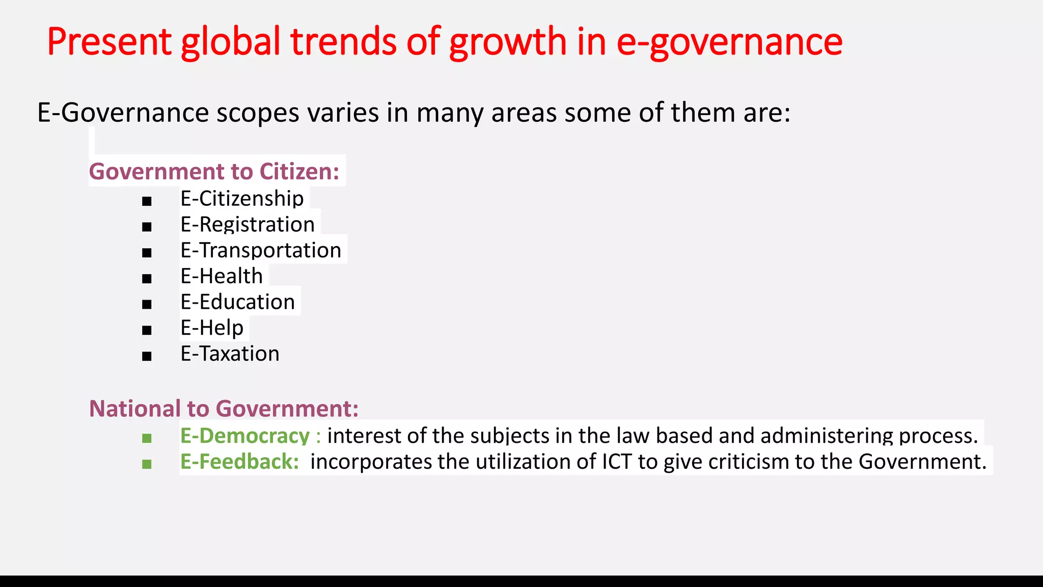 Present global trends of growth in e-governance
E-Governance scopes varies in many areas some of them are:
Government to Citizen:
■ E-Citizenship
■ E-Registration
■ E-Transportation
■ E-Health
■ E-Education
■ E-Help
■ E-Taxation
National to Government:
■ E-Democracy : interest of the subjects in the law based and administering process.
■ E-Feedback: incorporates the utilization of ICT to give criticism to the Government.
 
