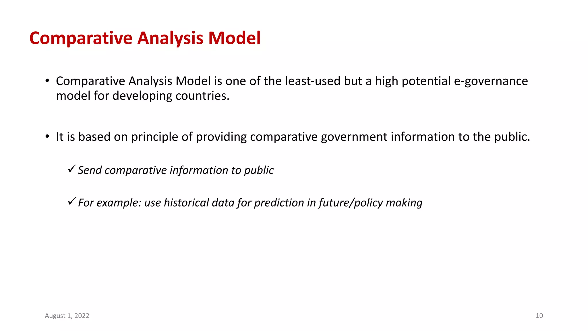 Comparative Analysis Model
• Comparative Analysis Model is one of the least-used but a high potential e-governance
model for developing countries.
• It is based on principle of providing comparative government information to the public.
üSend comparative information to public
üFor example: use historical data for prediction in future/policy making
August 1, 2022 10
 