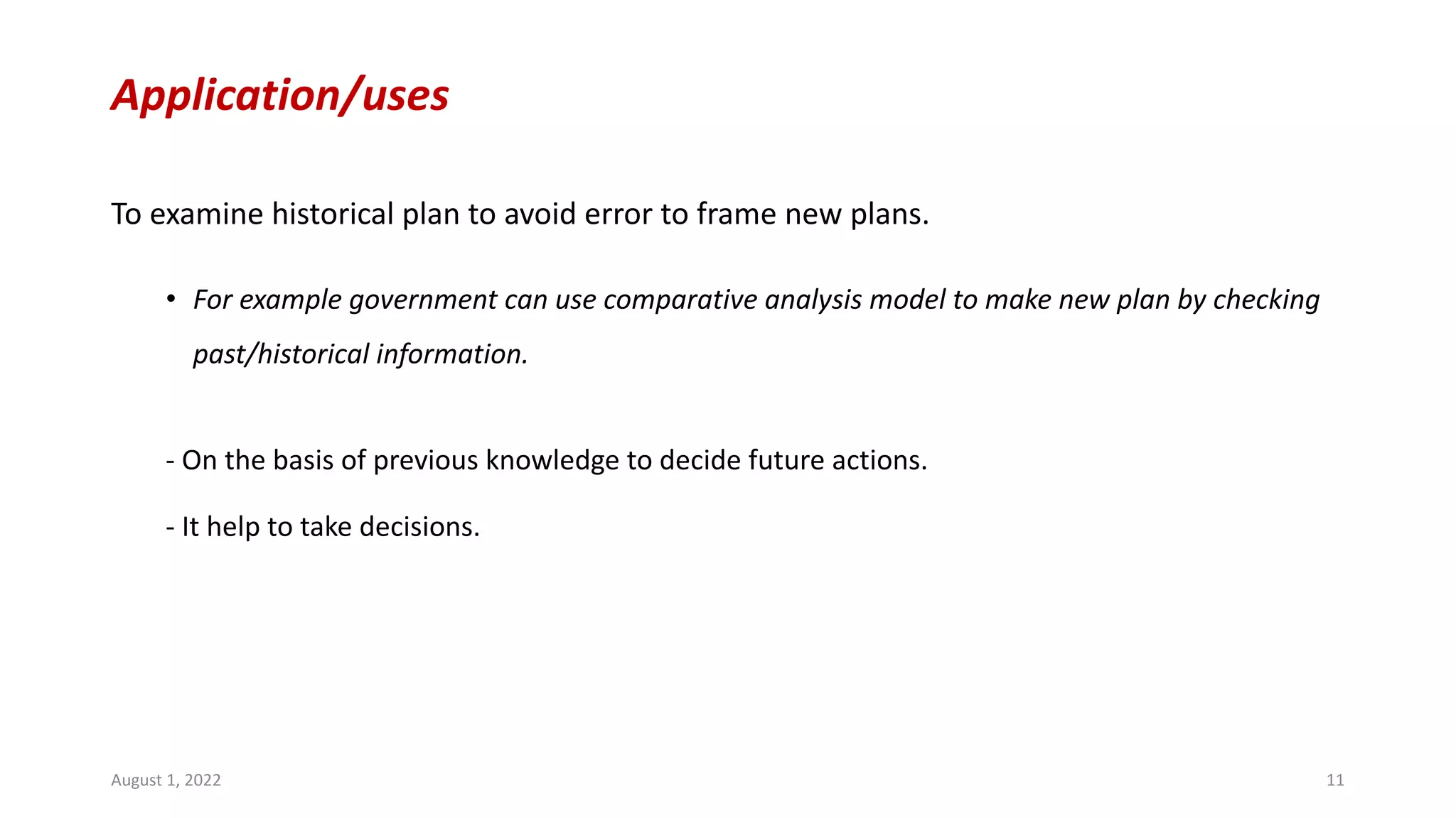 Application/uses
To examine historical plan to avoid error to frame new plans.
• For example government can use comparative analysis model to make new plan by checking
past/historical information.
- On the basis of previous knowledge to decide future actions.
- It help to take decisions.
August 1, 2022 11
 
