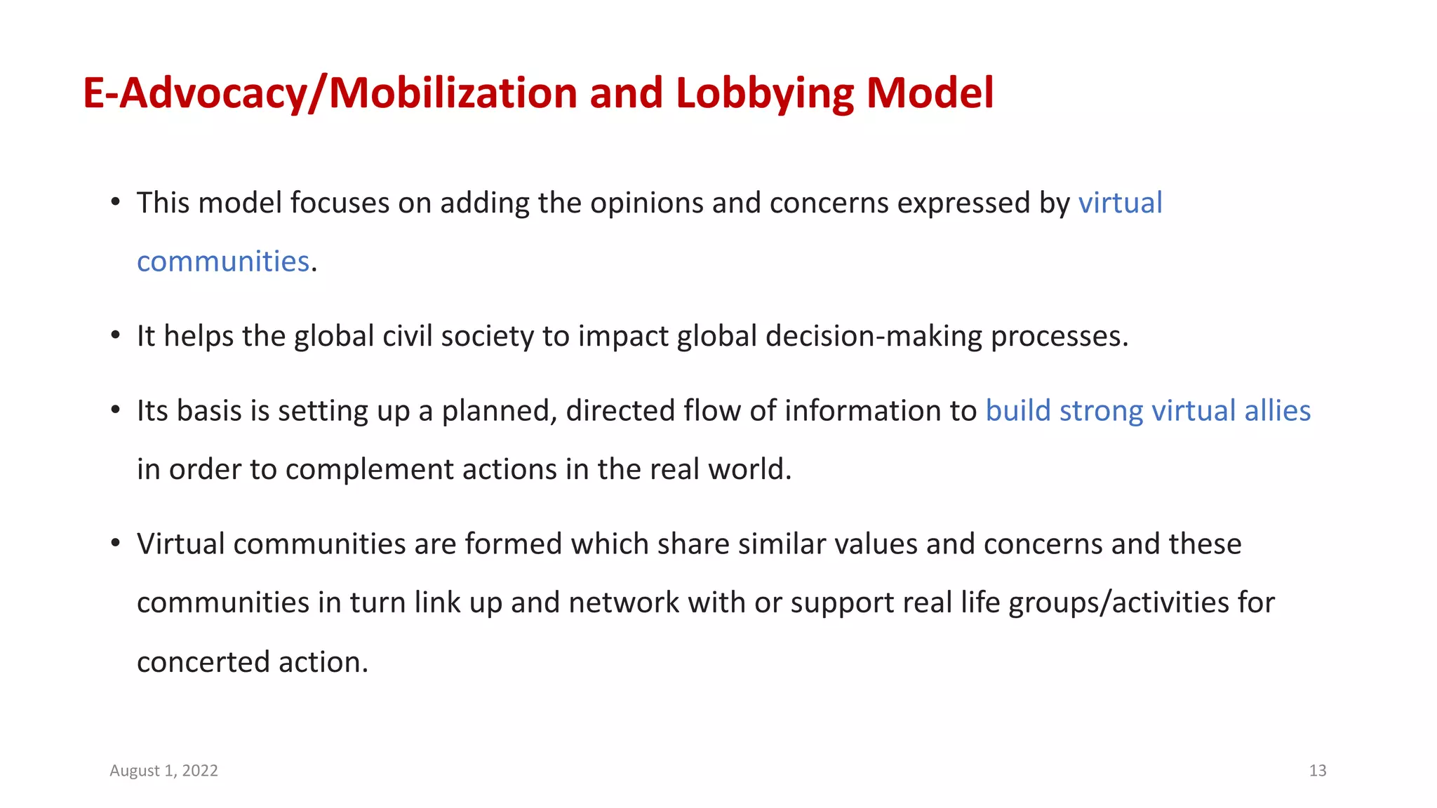 E-Advocacy/Mobilization and Lobbying Model
• This model focuses on adding the opinions and concerns expressed by virtual
communities.
• It helps the global civil society to impact global decision-making processes.
• Its basis is setting up a planned, directed flow of information to build strong virtual allies
in order to complement actions in the real world.
• Virtual communities are formed which share similar values and concerns and these
communities in turn link up and network with or support real life groups/activities for
concerted action.
August 1, 2022 13
 