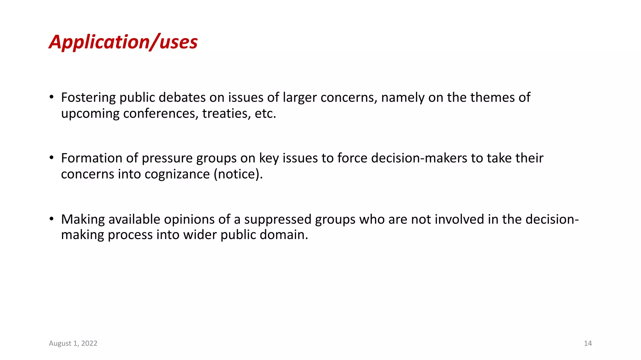 Application/uses
• Fostering public debates on issues of larger concerns, namely on the themes of
upcoming conferences, treaties, etc.
• Formation of pressure groups on key issues to force decision-makers to take their
concerns into cognizance (notice).
• Making available opinions of a suppressed groups who are not involved in the decision-
making process into wider public domain.
August 1, 2022 14
 