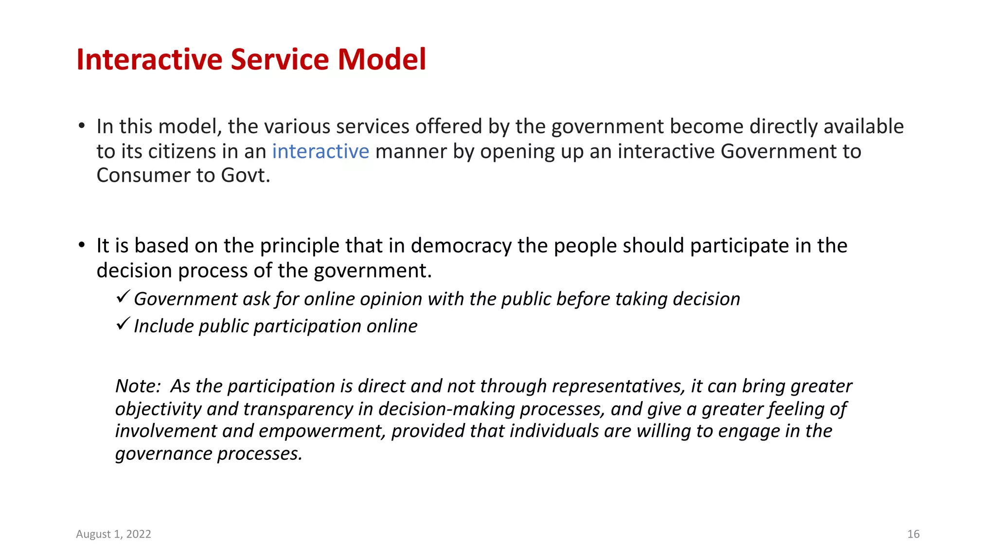 Interactive Service Model
• In this model, the various services offered by the government become directly available
to its citizens in an interactive manner by opening up an interactive Government to
Consumer to Govt.
• It is based on the principle that in democracy the people should participate in the
decision process of the government.
üGovernment ask for online opinion with the public before taking decision
üInclude public participation online
Note: As the participation is direct and not through representatives, it can bring greater
objectivity and transparency in decision-making processes, and give a greater feeling of
involvement and empowerment, provided that individuals are willing to engage in the
governance processes.
August 1, 2022 16
 