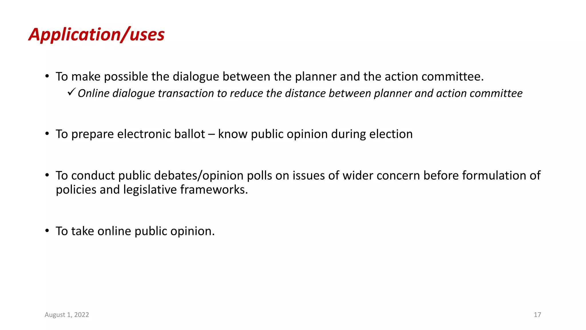 Application/uses
• To make possible the dialogue between the planner and the action committee.
üOnline dialogue transaction to reduce the distance between planner and action committee
• To prepare electronic ballot – know public opinion during election
• To conduct public debates/opinion polls on issues of wider concern before formulation of
policies and legislative frameworks.
• To take online public opinion.
August 1, 2022 17
 