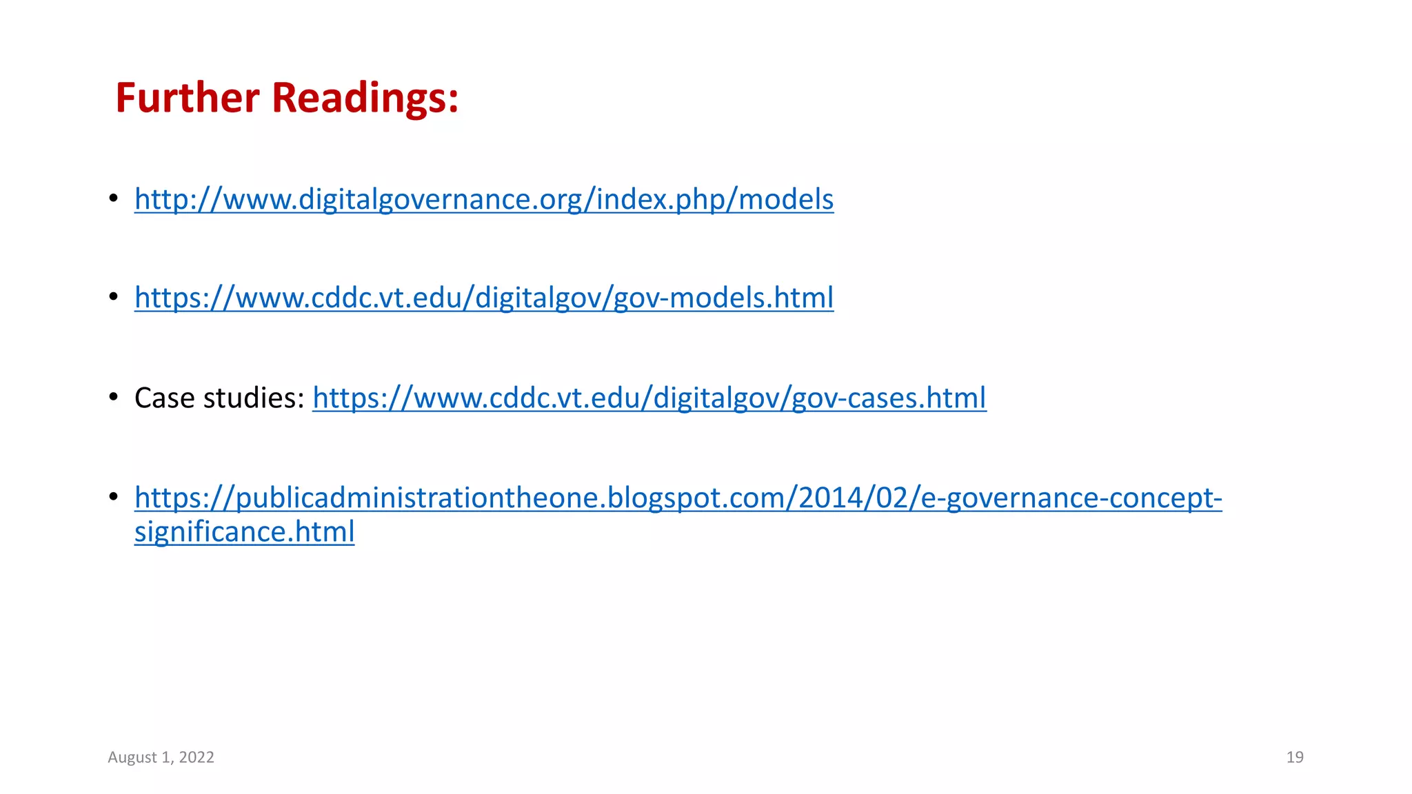 Further Readings:
• http://www.digitalgovernance.org/index.php/models
• https://www.cddc.vt.edu/digitalgov/gov-models.html
• Case studies: https://www.cddc.vt.edu/digitalgov/gov-cases.html
• https://publicadministrationtheone.blogspot.com/2014/02/e-governance-concept-
significance.html
August 1, 2022 19
 