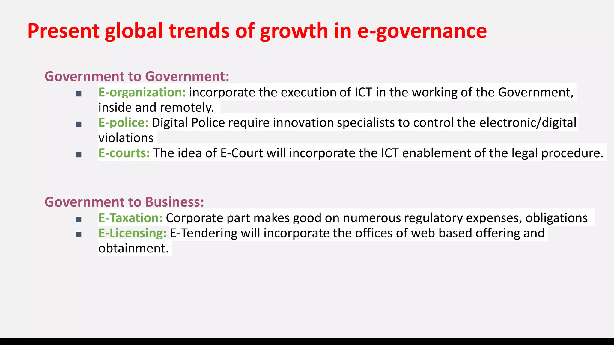 Present global trends of growth in e-governance
Government to Government:
■ E-organization: incorporate the execution of ICT in the working of the Government,
inside and remotely.
■ E-police: Digital Police require innovation specialists to control the electronic/digital
violations
■ E-courts: The idea of E-Court will incorporate the ICT enablement of the legal procedure.
Government to Business:
■ E-Taxation: Corporate part makes good on numerous regulatory expenses, obligations
■ E-Licensing: E-Tendering will incorporate the offices of web based offering and
obtainment.
 