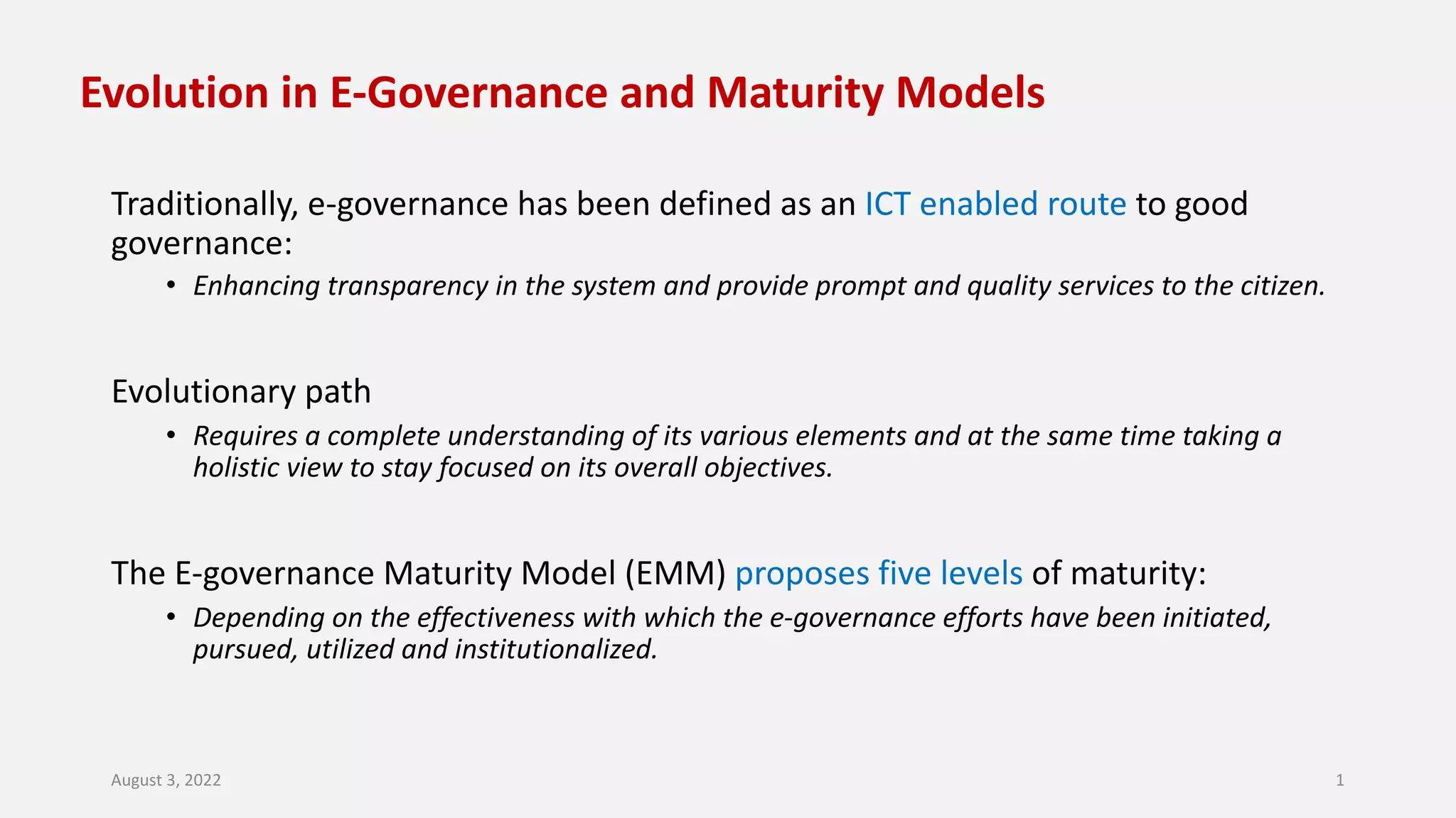 Evolution in E-Governance and Maturity Models
Traditionally, e-governance has been defined as an ICT enabled route to good
governance:
• Enhancing transparency in the system and provide prompt and quality services to the citizen.
Evolutionary path
• Requires a complete understanding of its various elements and at the same time taking a
holistic view to stay focused on its overall objectives.
The E-governance Maturity Model (EMM) proposes five levels of maturity:
• Depending on the effectiveness with which the e-governance efforts have been initiated,
pursued, utilized and institutionalized.
August 3, 2022 1
 