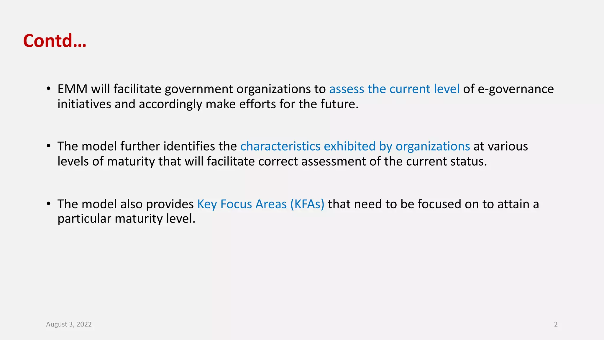 Contd…
• EMM will facilitate government organizations to assess the current level of e-governance
initiatives and accordingly make efforts for the future.
• The model further identifies the characteristics exhibited by organizations at various
levels of maturity that will facilitate correct assessment of the current status.
• The model also provides Key Focus Areas (KFAs) that need to be focused on to attain a
particular maturity level.
August 3, 2022 2
 