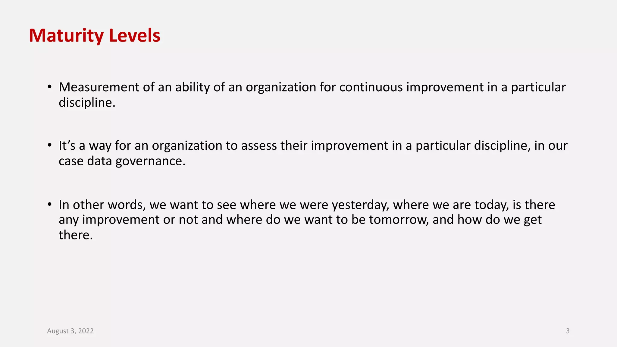 Maturity Levels
• Measurement of an ability of an organization for continuous improvement in a particular
discipline.
• It’s a way for an organization to assess their improvement in a particular discipline, in our
case data governance.
• In other words, we want to see where we were yesterday, where we are today, is there
any improvement or not and where do we want to be tomorrow, and how do we get
there.
August 3, 2022 3
 