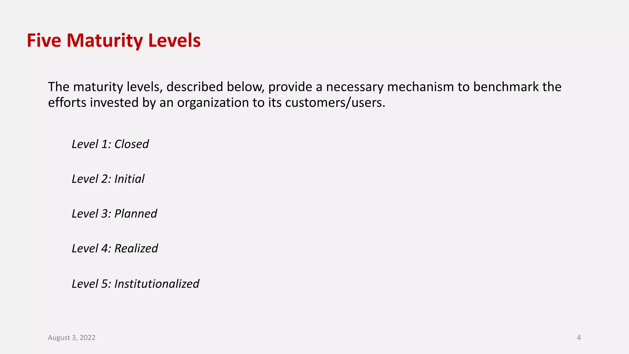 Five Maturity Levels
The maturity levels, described below, provide a necessary mechanism to benchmark the
efforts invested by an organization to its customers/users.
Level 1: Closed
Level 2: Initial
Level 3: Planned
Level 4: Realized
Level 5: Institutionalized
August 3, 2022 4
 