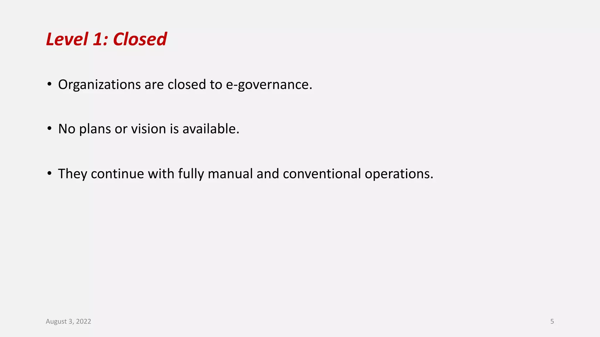 Level 1: Closed
• Organizations are closed to e-governance.
• No plans or vision is available.
• They continue with fully manual and conventional operations.
August 3, 2022 5
 