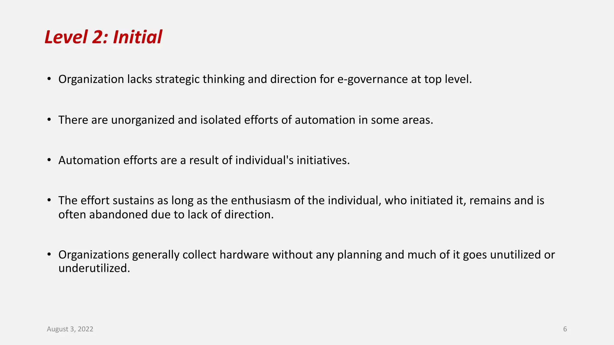 Level 2: Initial
• Organization lacks strategic thinking and direction for e-governance at top level.
• There are unorganized and isolated efforts of automation in some areas.
• Automation efforts are a result of individual's initiatives.
• The effort sustains as long as the enthusiasm of the individual, who initiated it, remains and is
often abandoned due to lack of direction.
• Organizations generally collect hardware without any planning and much of it goes unutilized or
underutilized.
August 3, 2022 6
 