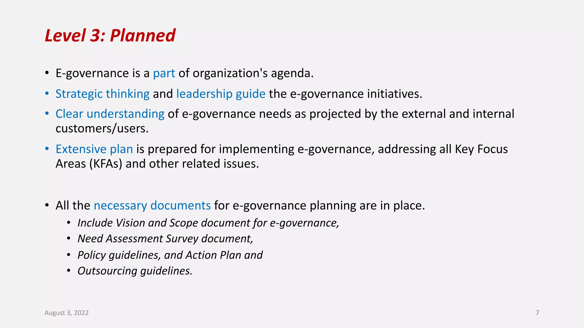 Level 3: Planned
• E-governance is a part of organization's agenda.
• Strategic thinking and leadership guide the e-governance initiatives.
• Clear understanding of e-governance needs as projected by the external and internal
customers/users.
• Extensive plan is prepared for implementing e-governance, addressing all Key Focus
Areas (KFAs) and other related issues.
• All the necessary documents for e-governance planning are in place.
• Include Vision and Scope document for e-governance,
• Need Assessment Survey document,
• Policy guidelines, and Action Plan and
• Outsourcing guidelines.
August 3, 2022 7
 