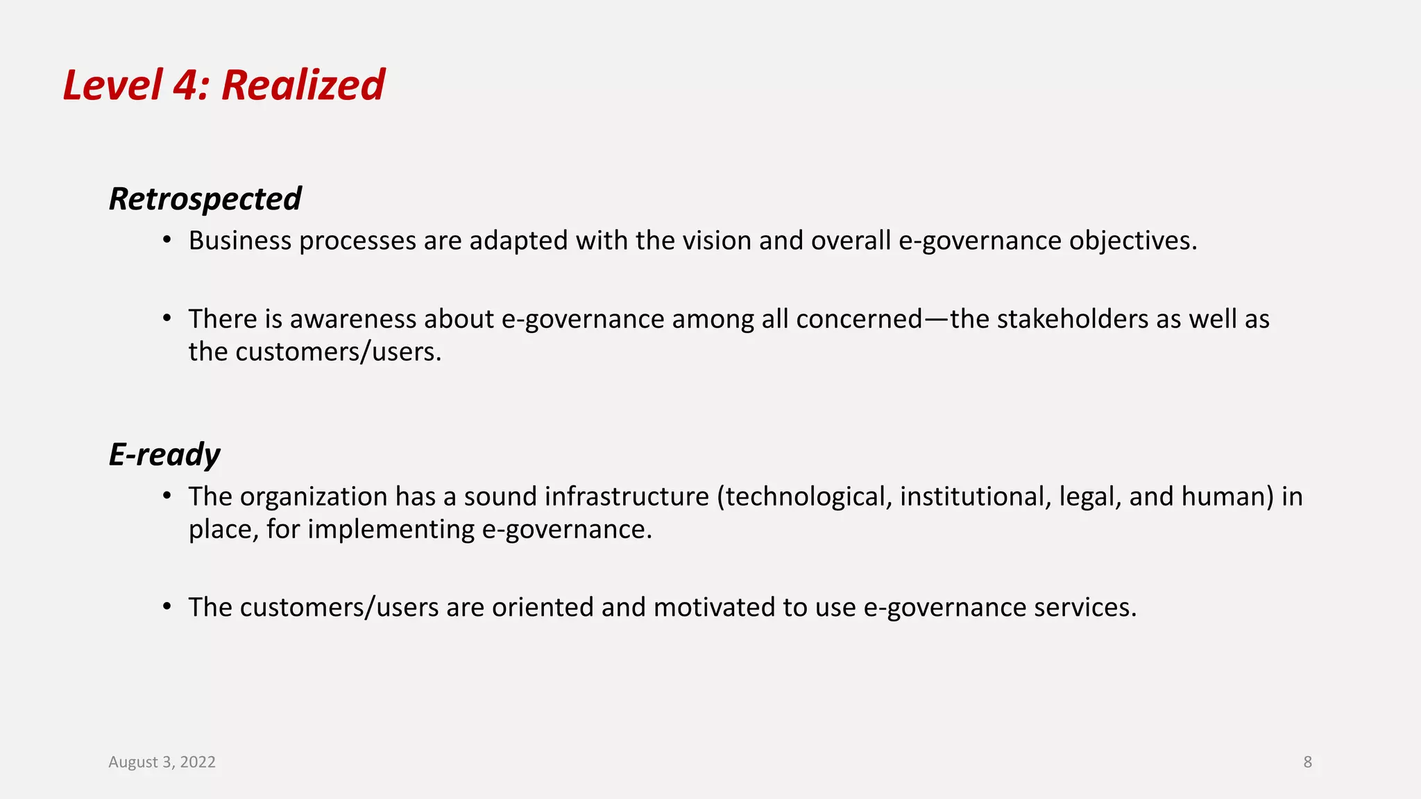 Level 4: Realized
Retrospected
• Business processes are adapted with the vision and overall e-governance objectives.
• There is awareness about e-governance among all concerned—the stakeholders as well as
the customers/users.
E-ready
• The organization has a sound infrastructure (technological, institutional, legal, and human) in
place, for implementing e-governance.
• The customers/users are oriented and motivated to use e-governance services.
August 3, 2022 8
 