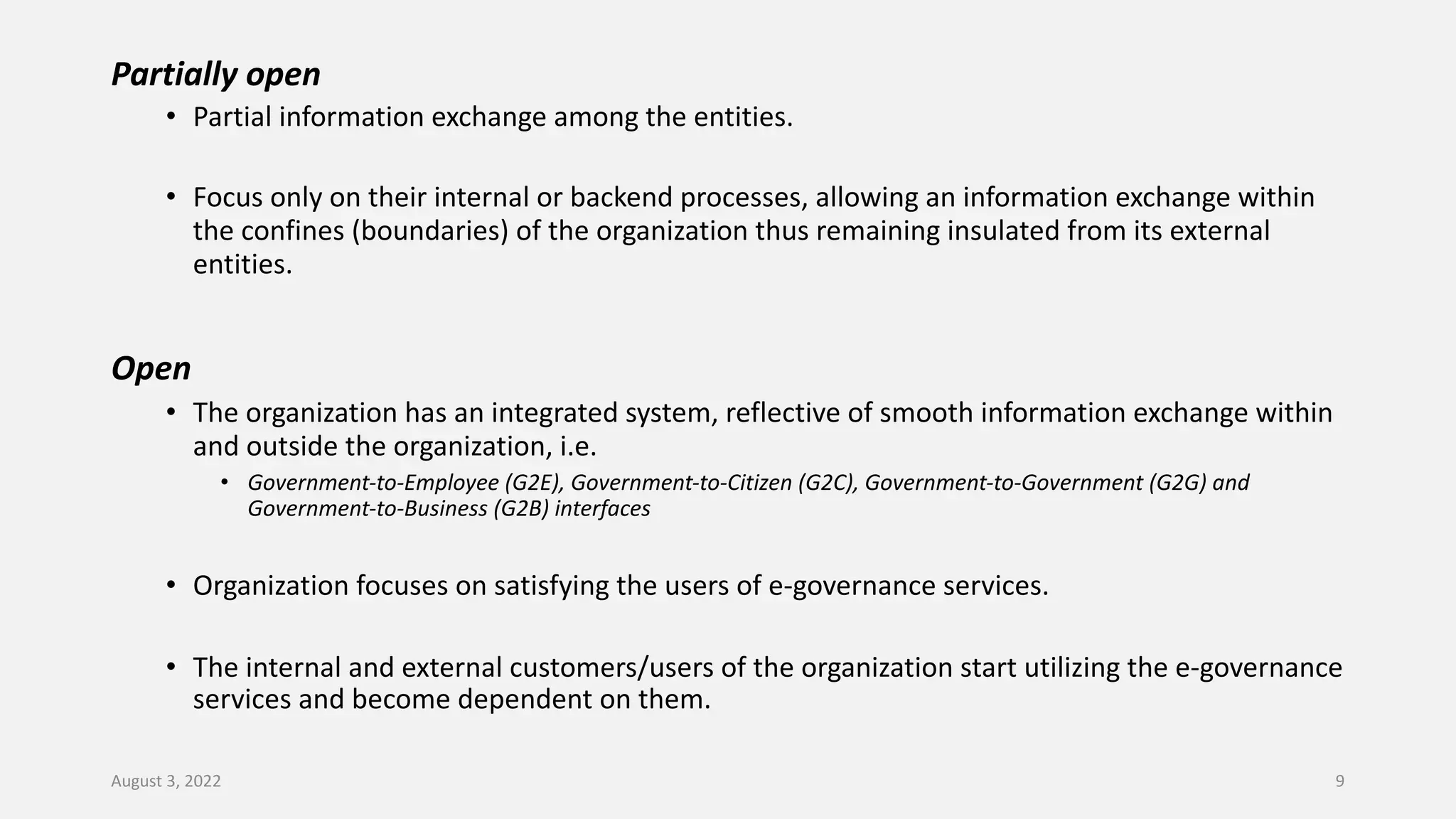 Partially open
• Partial information exchange among the entities.
• Focus only on their internal or backend processes, allowing an information exchange within
the confines (boundaries) of the organization thus remaining insulated from its external
entities.
Open
• The organization has an integrated system, reflective of smooth information exchange within
and outside the organization, i.e.
• Government-to-Employee (G2E), Government-to-Citizen (G2C), Government-to-Government (G2G) and
Government-to-Business (G2B) interfaces
• Organization focuses on satisfying the users of e-governance services.
• The internal and external customers/users of the organization start utilizing the e-governance
services and become dependent on them.
August 3, 2022 9
 
