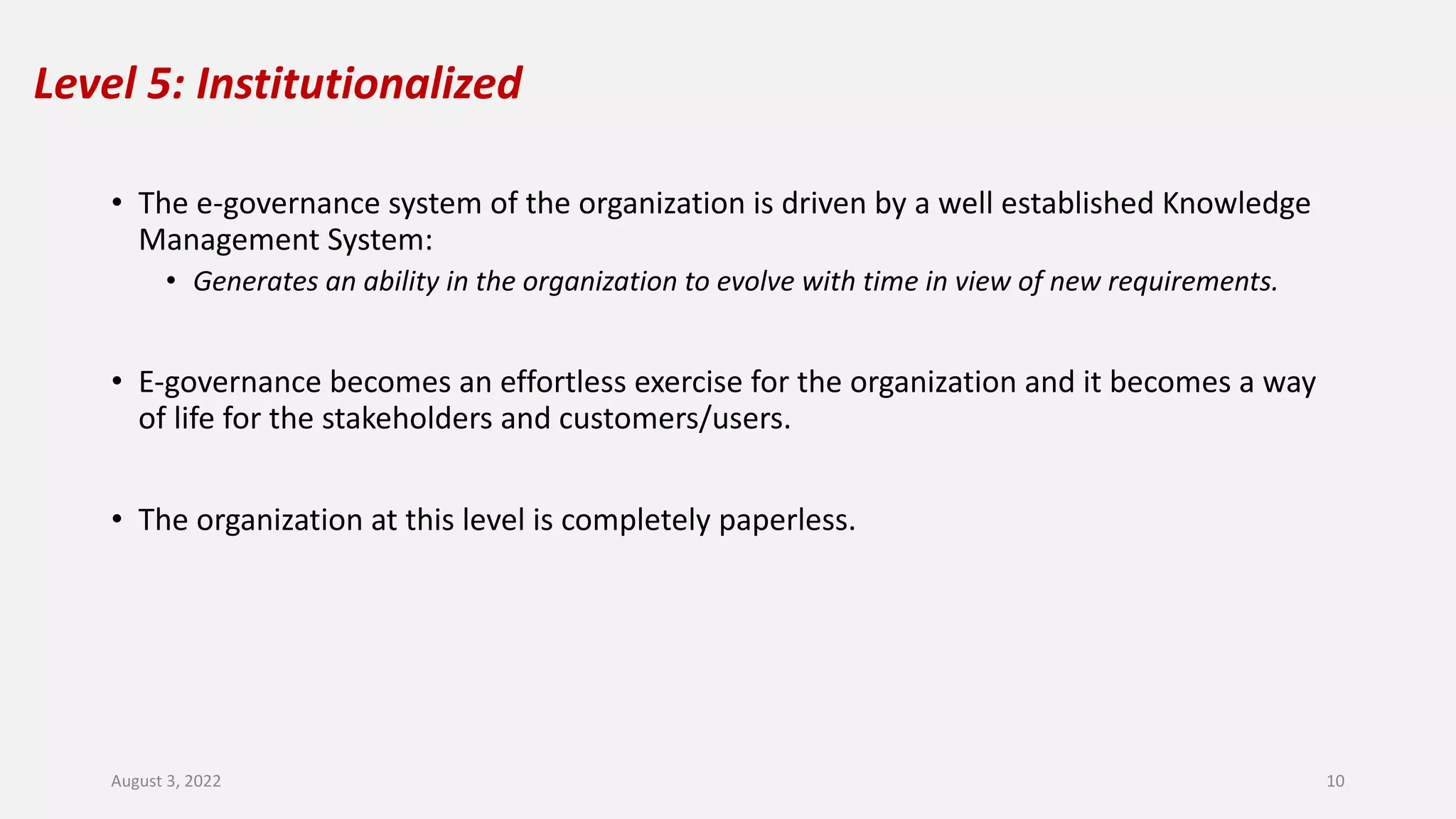 Level 5: Institutionalized
• The e-governance system of the organization is driven by a well established Knowledge
Management System:
• Generates an ability in the organization to evolve with time in view of new requirements.
• E-governance becomes an effortless exercise for the organization and it becomes a way
of life for the stakeholders and customers/users.
• The organization at this level is completely paperless.
August 3, 2022 10
 