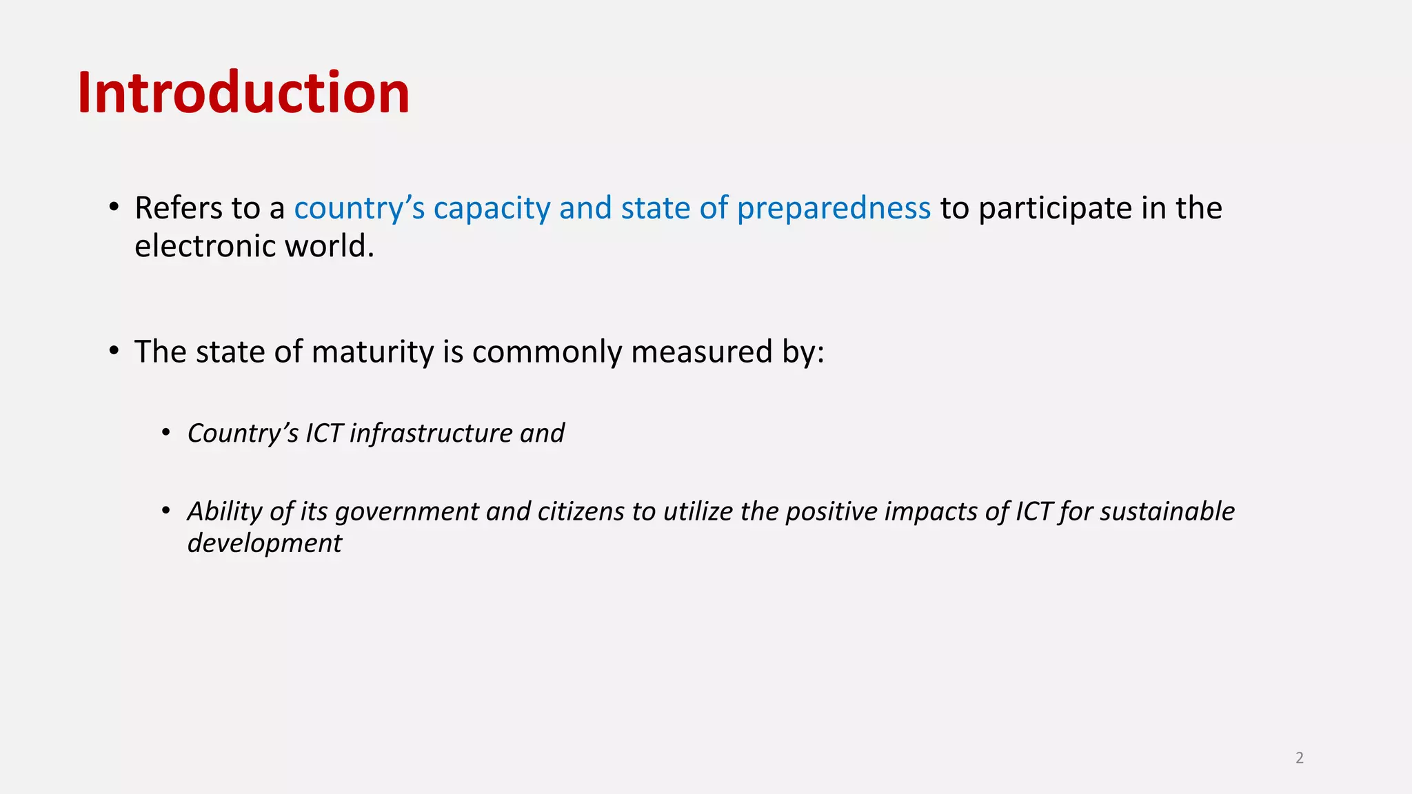 Introduction
• Refers to a country’s capacity and state of preparedness to participate in the
electronic world.
• The state of maturity is commonly measured by:
• Country’s ICT infrastructure and
• Ability of its government and citizens to utilize the positive impacts of ICT for sustainable
development
2
 