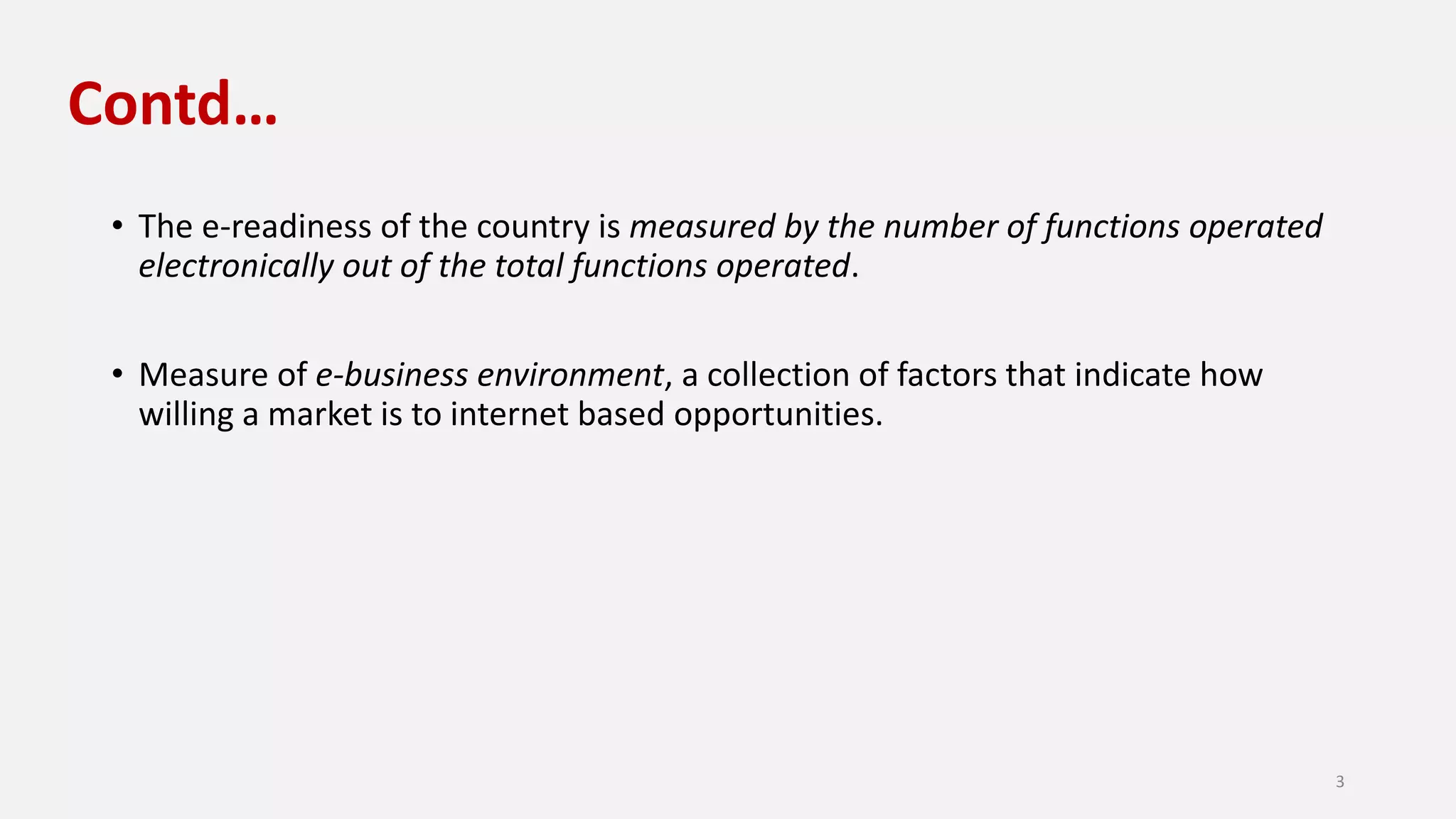 Contd…
• The e-readiness of the country is measured by the number of functions operated
electronically out of the total functions operated.
• Measure of e-business environment, a collection of factors that indicate how
willing a market is to internet based opportunities.
3
 