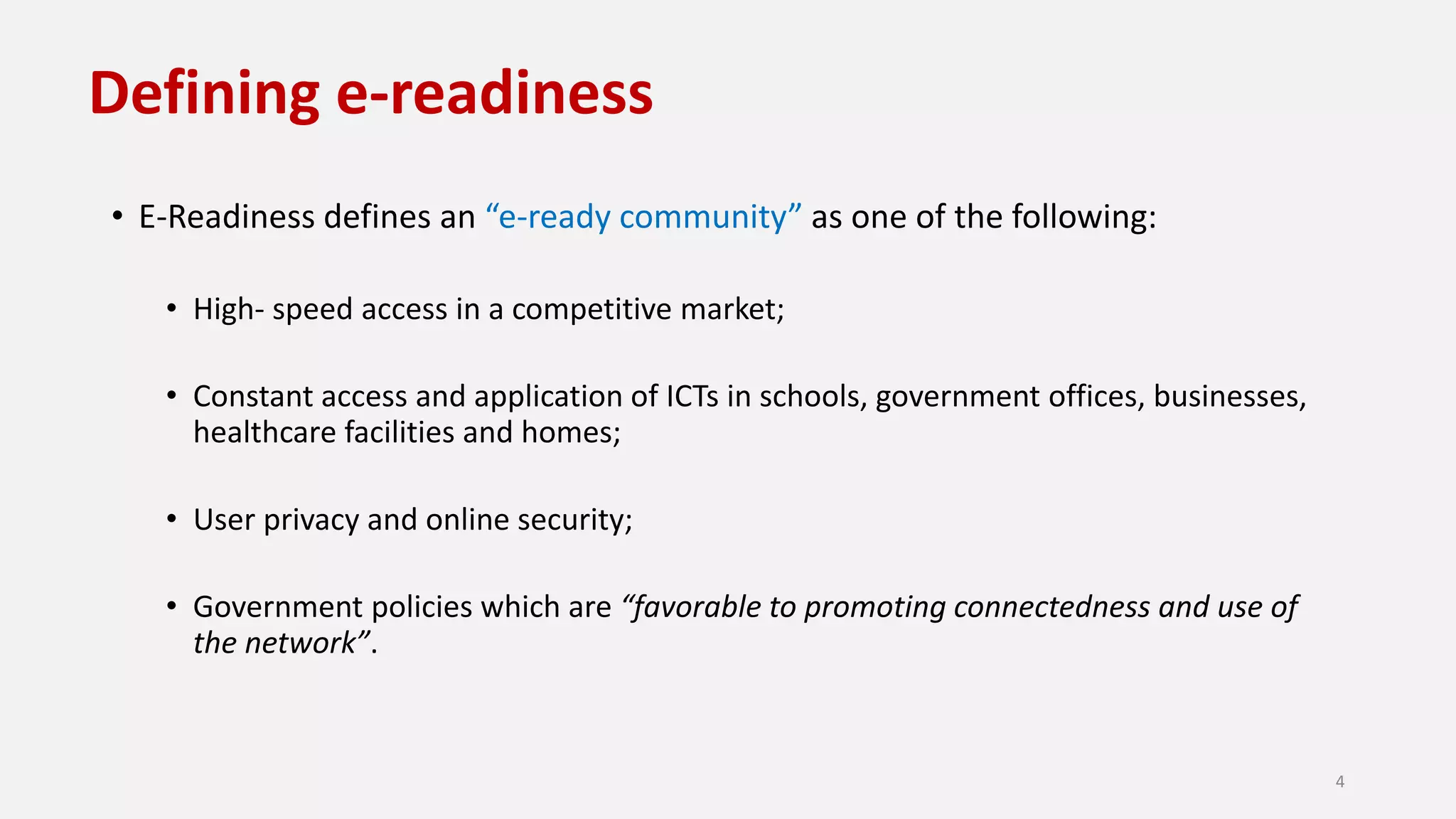 Defining e-readiness
• E-Readiness defines an “e-ready community” as one of the following:
• High- speed access in a competitive market;
• Constant access and application of ICTs in schools, government offices, businesses,
healthcare facilities and homes;
• User privacy and online security;
• Government policies which are “favorable to promoting connectedness and use of
the network”.
4
 