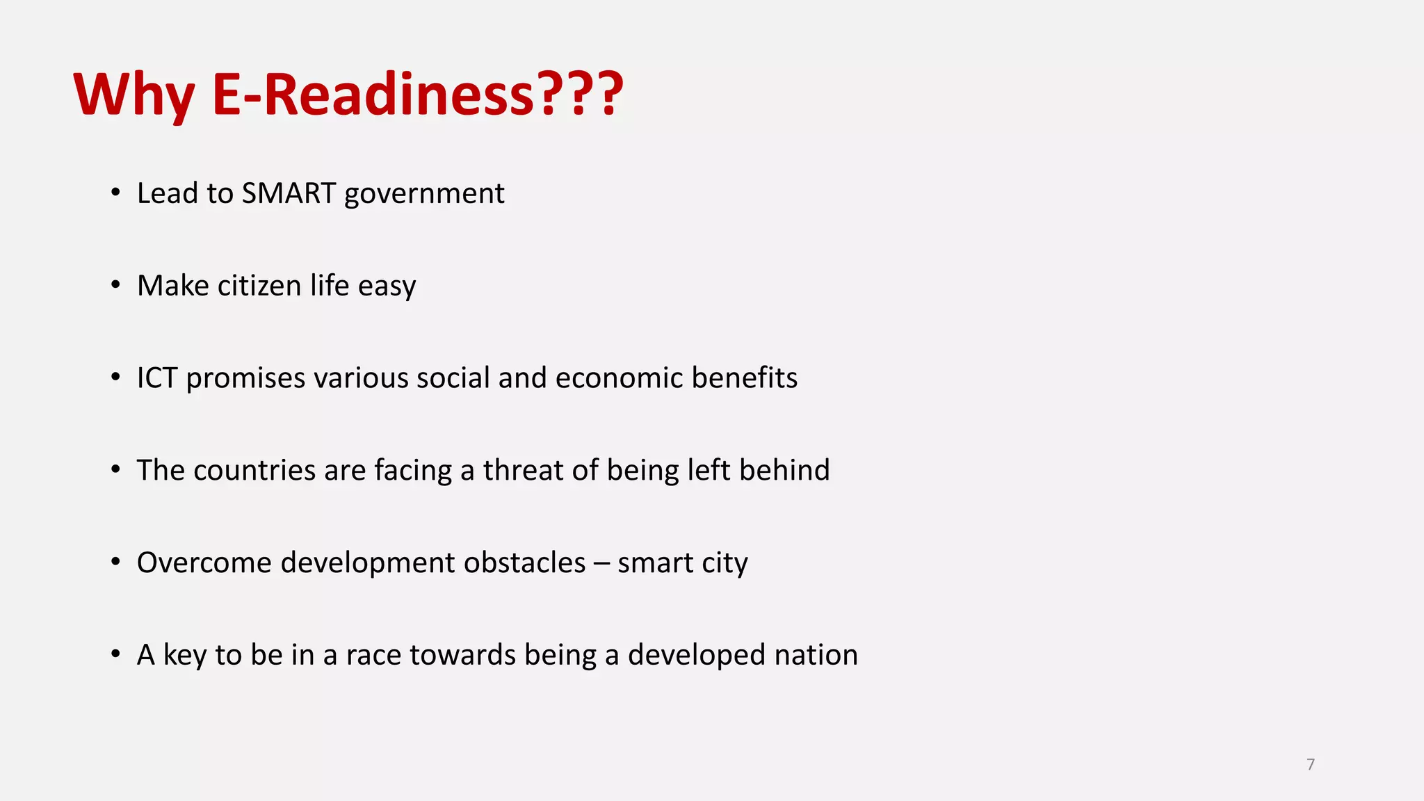 Why E-Readiness???
• Lead to SMART government
• Make citizen life easy
• ICT promises various social and economic benefits
• The countries are facing a threat of being left behind
• Overcome development obstacles – smart city
• A key to be in a race towards being a developed nation
7
 
