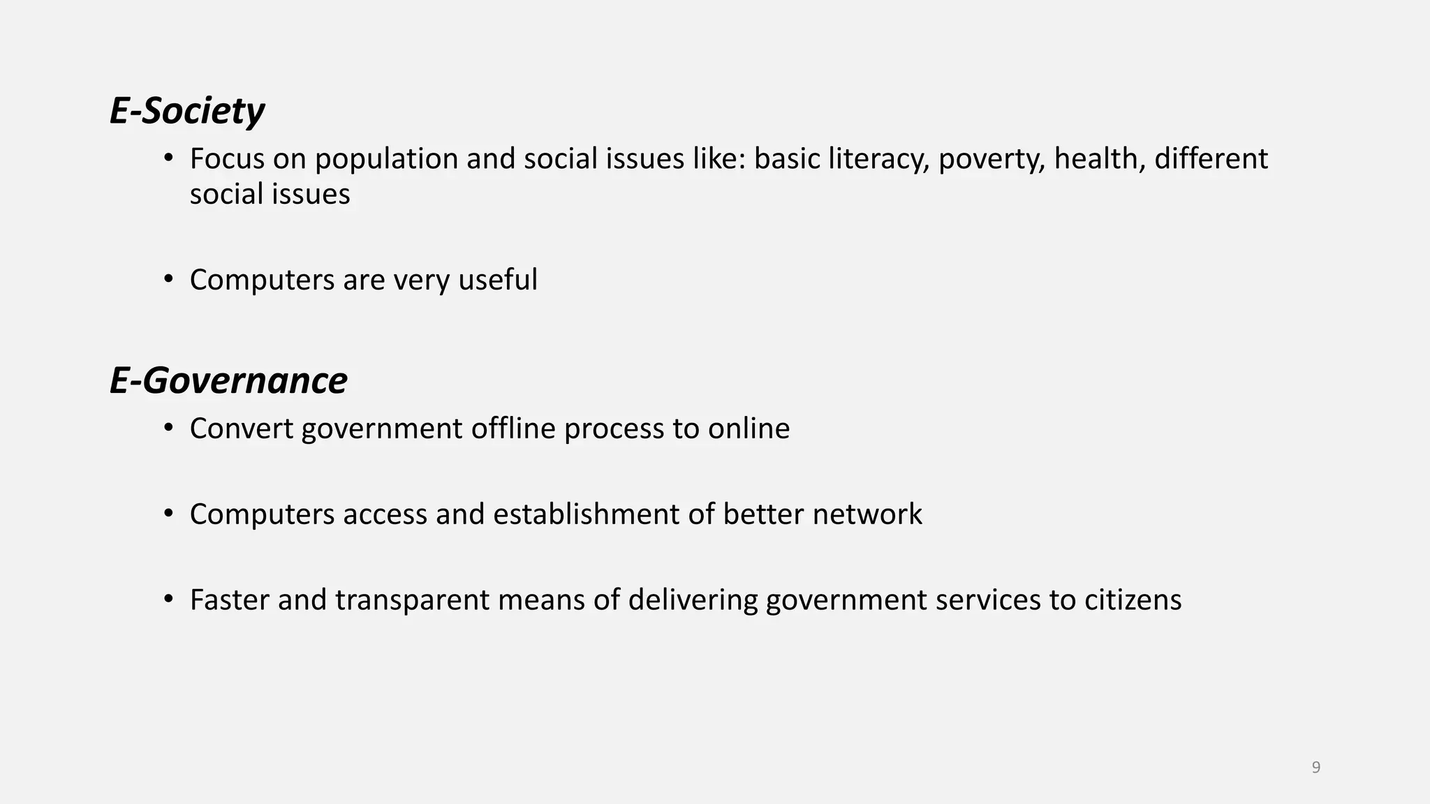E-Society
• Focus on population and social issues like: basic literacy, poverty, health, different
social issues
• Computers are very useful
E-Governance
• Convert government offline process to online
• Computers access and establishment of better network
• Faster and transparent means of delivering government services to citizens
9
 