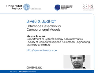 SYSTEMS BIOLOGY
BIOINFORMATICS
ROSTOCK
S E Ssimulation experiment management system
BiVeS & BudHat
Difference Detection for
Computational Models
MARTIN SCHARM
Department of Systems Biology & Bioinformatics
Faculty of Computer Science & Electrical Engineering
University of Rostock
http://sems.uni-rostock.de
COMBINE 2013
Sep 19, 2013 Bives & Budhat | Martin Scharm 1
 